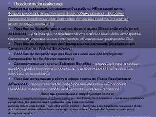  Пособие по безработицеПособие по безработице
Полагается гражданам, оставшимся без работы НЕ по своей вине.
Федеральные власти лишь устанавливают общие правила : программыФедеральные власти лишь устанавливают общие правила : программы
поддержки безработных реализуют власти отдельных штатов - от штата кподдержки безработных реализуют власти отдельных штатов - от штата к
штату условия варьируются.штату условия варьируются.
 Пособие по безработице в случае форс-мажора (Disaster Unemployment
Assistance) – для граждан, потерявших работу в связи с какой-либо катастрофой,– для граждан, потерявших работу в связи с какой-либо катастрофой,
бедствием или чрезвычайным положением, объявленным президентом США.бедствием или чрезвычайным положением, объявленным президентом США.
 Пособие по безработице для федеральных служащих (Unemployment
Compensation for Federal Employees).
 Пособие по безработице для бывших военных (Unemployment
Compensation for Ex-Service members)
 Дополнительные льготы (Extended Benefits) – предоставляются в период– предоставляются в период
высокого уровня безработицы гражданам, уже воспользовавшимся обычнымвысокого уровня безработицы гражданам, уже воспользовавшимся обычным
пособием по безработице.пособием по безработице.
 Пособие потерявшим работу в сфере торговли (Trade Readjustment
Allowances) – предоставляется воспользовавшимся обычным пособием– предоставляется воспользовавшимся обычным пособием
гражданам, потерявшим работу из-за импорта иностранных товаров.гражданам, потерявшим работу из-за импорта иностранных товаров.
Помощь гражданам в трудоустройстве:
Помощь в самостоятельном трудоустройстве – Self-Employment Assistance - программа поддержки
малого бизнеса, позволяющая создавать новые рабочие места.
Центры трудоустройства – One-Stop Career Centers – доступны всем гражданам, ищущим работу
или пытающимся определиться с карьерой. Услуги таких центров бесплатны и кроме того,
доступны онлайн. 34
3434
 