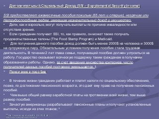  Дополнительный Социальный Доход (SSI – Supplemental Security Income)Дополнительный Социальный Доход (SSI – Supplemental Security Income)
SSI предоставляет ежемесячные пособия пожилым (65 лет и старше), незрячим или
Нетрудоспособным людям, имеющим незначительный доход и имущество.
 Дети, как и взрослые, могут получать выплаты по причине инвалидности или
отсутствия зрения.
 Если гражданин получает SSI, то, как правило, он может также получать
продовольственные талоны (The Food Stamp Program) и Medicaid.
 Для получения данного пособия доход должен быть менее 2000$ на человека и 3000$
на супружескую пару. Обязательным условием получения пособия стала трудовая
деятельность. В течении 2 лет глава семьи, получающей пособие должен устроиться на
работу. Государство оказывает всяческую поддержку таким гражданам в получении
образования и работы. Однако, за счет введения множества критериев, число
получателей данных пособий постоянно уменьшается. 35
 Пенсионное пособиеПенсионное пособие
 В течение жизни гражданин работает и платит налоги по социальному обеспечению,
позже, по достижении пенсионного возраста, это дает ему право на получение пенсионных
пособий.
 Чем выше общий размер заработной платы на протяжении всей жизни, тем выше
размер пособий.
 Зачастую американцы разрабатывают пенсионные планы и получают установленные
выплаты, исходя из этих планов; 36
3535
http://www.ssa.gov/pubs/EN-05-11000.pdfhttp://www.ssa.gov/pubs/EN-05-11000.pdf
3636 http://ssa.gov/multilanguage/Russian/10700-RU.pdfhttp://ssa.gov/multilanguage/Russian/10700-RU.pdf
 