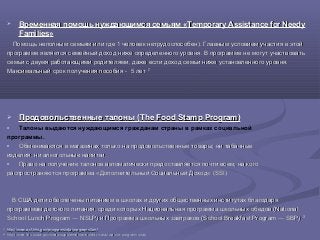  Временная помощь нуждающимся семьям «Временная помощь нуждающимся семьям «Temporary Assistance for NeedyTemporary Assistance for Needy
FamiliesFamilies»»
Помощь неполным семьям или где 1 человек нетрудоспособен). Главным условием участия в этойПомощь неполным семьям или где 1 человек нетрудоспособен). Главным условием участия в этой
программе является семейный доход ниже определенного уровня. В программе не могут участвоватьпрограмме является семейный доход ниже определенного уровня. В программе не могут участвовать
семьи с двумя работающими родителями, даже если доход семьи ниже установленного уровня.семьи с двумя работающими родителями, даже если доход семьи ниже установленного уровня.
Максимальный срок получения пособия - 5 летМаксимальный срок получения пособия - 5 лет 3737
 Продовольственные талоны (Продовольственные талоны (The Food Stamp Program)The Food Stamp Program)
o Талоны выдаются нуждающимся гражданам страны в рамках социальной
программы.
o Обмениваются в магазинах только на продовольственные товары; ни табачныеОбмениваются в магазинах только на продовольственные товары; ни табачные
изделия, ни алкогольные напитки.изделия, ни алкогольные напитки.
o Право на получение талонов автоматически предоставляется почти всем, на когоПраво на получение талонов автоматически предоставляется почти всем, на кого
распространяются программа «Дополнительный Социальный Доход«распространяются программа «Дополнительный Социальный Доход« (SSI)(SSI)
В США дети обеспечены питанием в школах и других общественных институтах благодаряВ США дети обеспечены питанием в школах и других общественных институтах благодаря
программам детского питания, среди которых Национальная программа школьных обедов (Nationalпрограммам детского питания, среди которых Национальная программа школьных обедов (National
School Lunch Program ― NSLP) и Программа школьных завтраков (School Breakfast Program ― SBP).School Lunch Program ― NSLP) и Программа школьных завтраков (School Breakfast Program ― SBP).3838
3737
http://www.acf.hhs.gov/programs/ofa/programs/tanfhttp://www.acf.hhs.gov/programs/ofa/programs/tanf
3838
http://www.fns.usda.gov/snap/supplemental-nutrition-assistance-program-snaphttp://www.fns.usda.gov/snap/supplemental-nutrition-assistance-program-snap
 