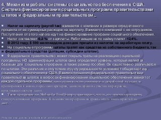 4. Механизм работы системы социального обеспечения в США.4. Механизм работы системы социального обеспечения в США.
Система финансирования социальных программ правительствамиСистема финансирования социальных программ правительствами
штатов и федеральным правительством.штатов и федеральным правительством.
 Налог на зарплату (payroll tax) взимается с компании в размере определенноговзимается с компании в размере определенного
процента от ее суммарных расходов на зарплату. Взимается компанией с ее сотрудников.процента от ее суммарных расходов на зарплату. Взимается компанией с ее сотрудников.
Поступления от этого налога идут на финансирование программ социального обеспечения.Поступления от этого налога идут на финансирование программ социального обеспечения.
 Налог составляетНалог составляет 6,2 % от зарплаты. Работающие не по найму платятот зарплаты. Работающие не по найму платят 12,4%.
 В 2012 году, $ 590 миллиардов доходов пришли из налогов на заработную плату.
 На социальные программыНа социальные программы штаты тратят как средства из собственного бюджета, так
и федеральные средства (дотации, субсидии штатам).
 Федеральное правительство может покрыть траты на реализацию социальнойФедеральное правительство может покрыть траты на реализацию социальной
программы, НО администрация штатов сама определяет уровень, который являетсяпрограммы, НО администрация штатов сама определяет уровень, который является
базовым для социальных программ, а также размер пособий. Он существенно различаетсябазовым для социальных программ, а также размер пособий. Он существенно различается
по штатам. Эти различия и отсутствие структурированности усложняют общую картинупо штатам. Эти различия и отсутствие структурированности усложняют общую картину
социального обеспечения в США. Взаимоотношения федерального правительства исоциального обеспечения в США. Взаимоотношения федерального правительства и
правительства штатов в вопросах финансирования социального обеспечения зависят отправительства штатов в вопросах финансирования социального обеспечения зависят от
каждой отдельной программы:каждой отдельной программы: какое правительство занимается ее разработкой и следит закакое правительство занимается ее разработкой и следит за
претворением в жизнь, определяет критерии, дающие право на участие в программе,претворением в жизнь, определяет критерии, дающие право на участие в программе,
продумывает систему льгот.продумывает систему льгот.
 Такие программы какТакие программы как MedicaidMedicaid ии Food StampsFood Stamps гарантируют, что те, кто отвечает критериям,гарантируют, что те, кто отвечает критериям,
станут участниками программы. Большинство программ на уровне штата таких гарантий нестанут участниками программы. Большинство программ на уровне штата таких гарантий не
дает.дает. 3939
3939
http://www.ssa.gov/news/press/factsheets/HowAreSocialSecurity.htmhttp://www.ssa.gov/news/press/factsheets/HowAreSocialSecurity.htm
 