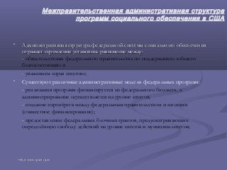 Межправительственная административная структура
программ социального обеспечения в США
• Административная структура федеральной системы социального обеспеченияАдминистративная структура федеральной системы социального обеспечения
отражает стремление установить равновесие между:отражает стремление установить равновесие между:
-- обязательствами федерального правительства по поддержанию «общего
благосостояния» и
-- уважением «прав штатов»;
• Существуют различные административные модели федеральных программ:
- реализация программ финансируется из федерального бюджета, а
администрирование осуществляется на уровне штатов;
- создание партнёрств между федеральным правительством и штатами
(совместное финансирование);
- предоставление федеральных блочных грантов, предусматривающих
определённую свободу действий на уровне штатов и муниципалитетов;
•http://www.grants.gov/http://www.grants.gov/
 