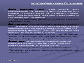 Механизмы финансирования. Система грантов.
 Прямые федеральные гранты: средства федерального бюджета
предоставляются штатам и (или) муниципалитетам или конкретным получателям грантов,
обращающимся за получением федеральных средств (в зависимости от программы)
(Жильё – прямое выделение грантов государственным жилищным агентствам для
предоставления жилищных субсидий неимущим)
- С ограничением объёма: объём финансирования устанавливается на определённом
уровне решением Конгресса.
 Паритетные гранты (совместное финансирование федеральным правительством и
штатом): для получения гранта из федерального бюджета правительство штата должно
предоставить параллельное финансирование в оговоренном объёме (Medicaid, SCHIP –
размер финансирования разнится от штату к штату, 50-76% средств из фед. источников в
зависимости от уровня бедности в штате и прочих факторов)
- Без ограничения объёма: финансирование может быть предоставлено всем, имеющим на
него право. (SSI, продовольственные талоны – порой и без финансовой поддержки штата)
- С ограничением объёма: устанавливается определённый лимит финансирования.
 Блочные гранты: средства из федерального бюджета предоставляются без
параллельного финансирования со стороны штата, НО бывают блочные гранты с
параллельным финансированием (TANF, социальная защита детей)
- С ограничением объёма: устанавливается определённый лимит финансирования.
- Обычно выделяются штатам по формуле в зависимости от численности населения, уровня
бедности, иных факторов
•http://www.grants.gov/http://www.grants.gov/
 