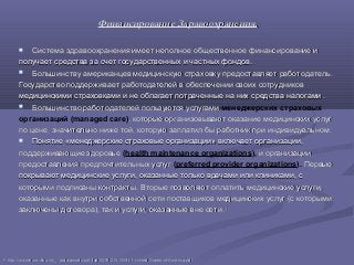 Финансирование Здравоохранения.Финансирование Здравоохранения.
 Система здравоохранения имеет неполное общественное финансирование иСистема здравоохранения имеет неполное общественное финансирование и
получает средства за счет государственных и частных фондов.получает средства за счет государственных и частных фондов.
 Большинству американцев медицинскую страховку предоставляет работодатель.Большинству американцев медицинскую страховку предоставляет работодатель.
Государство поддерживает работодателей в обеспечении своих сотрудниковГосударство поддерживает работодателей в обеспечении своих сотрудников
медицинскими страховками и не облагает потраченные на них средства налогами .медицинскими страховками и не облагает потраченные на них средства налогами .
 Большинство работодателей пользуются услугамиБольшинство работодателей пользуются услугами менеджерских страховых
организаций (managed care), которые организовывают оказание медицинских услуг, которые организовывают оказание медицинских услуг
по цене, значительно ниже той, которую заплатил бы работник при индивидуальном.по цене, значительно ниже той, которую заплатил бы работник при индивидуальном.
 Понятие «менеджерские страховые организации» включает организации,Понятие «менеджерские страховые организации» включает организации,
поддерживающие здоровьеподдерживающие здоровье (health maintenance organizations), и организациии организации
предоставления предпочтительных услугпредоставления предпочтительных услуг (preferred provider organizations). ПервыеПервые
покрывают медицинские услуги, оказанные только врачами или клиниками, спокрывают медицинские услуги, оказанные только врачами или клиниками, с
которыми подписаны контракты. Вторые позволяют оплатить медицинские услуги,которыми подписаны контракты. Вторые позволяют оплатить медицинские услуги,
оказанные как внутри собственной сети поставщиков медицинских услуг (с которымиоказанные как внутри собственной сети поставщиков медицинских услуг (с которыми
заключены договора), так и услуги, оказанные вне сети.заключены договора), так и услуги, оказанные вне сети. 4242
4242
hhttp://www.euro.who.int/__data/assets/pdf_file/0019/215155/HiT-United-States-of-America.pdfttp://www.euro.who.int/__data/assets/pdf_file/0019/215155/HiT-United-States-of-America.pdf
 