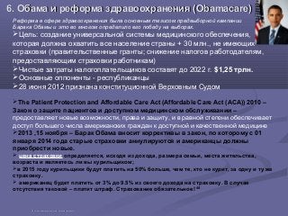 6. Обама и реформа здравоохранения (6. Обама и реформа здравоохранения (Obamacare)Obamacare)
Реформа в сфере здравоохранения была основным тезисом предвыборной кампании
Барака Обамы и это во многом определило его победу на выборах.
Цель: создание универсальной системы медицинского обеспечения,
которая должна охватить все население страны + 30 млн., не имеющих
страховки (правительственные гранты; снижение налогов работодателям,
предоставляющим страховки работникам)
Чистые затраты налогоплательщиков составят до 2022 г. $1,25 трлн.
Основные оппоненты - республиканцы
28 июня 2012 признана конституционной Верховным Судом
The Patient Protection and Affordable Care Act (Affordable Care Act (ACA)) 2010 –
Закон о защите пациентов и доступном медицинском обслуживании –
предоставляет новые возможности, права и защиту, и в равной степени обеспечивает
доступ большего числа американских граждан к доступной и качественной медицине
2013 ,15 ноября – Барак Обама вносит коррективы в закон, по которому с 01
января 2014 года старые страховки аннулируются и американцы должны
приобрести новые.
 цена страховки определяется, исходя из дохода, размера семьи, места жительства,
возраста и являетесь ли вы курильщиком;
в 2015 году курильщики будут платить на 50% больше, чем те, кто не курит, за одну и ту же
страховку.
 американец будет платить от 3% до 9.5% из своего дохода на страховку. В случае
отсутствия таковой – платит штраф. Страхование обязательное! 44
4444 http://obamacarefacts.com/whatis-obamacare/http://obamacarefacts.com/whatis-obamacare/
 