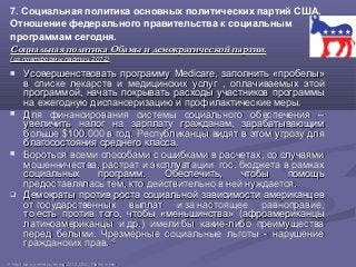 7. Социальная политика основных политических партий США.
Отношение федерального правительства к социальным
программам сегодня.
Социальная политика Обамы и демократической партии.Социальная политика Обамы и демократической партии.
(из платформы партии 2012)(из платформы партии 2012)
 Усовершенствовать программуУсовершенствовать программу MedicareMedicare, заполнить, заполнить «пробелы»«пробелы»
в списке лекарств и медицинских услугв списке лекарств и медицинских услуг , оплачиваемых этой, оплачиваемых этой
программой, начать покрывать расходы участников программыпрограммой, начать покрывать расходы участников программы
на ежегодную диспансеризацию и профилактические меры.на ежегодную диспансеризацию и профилактические меры.
 Для финансирования системы социального обеспечения –Для финансирования системы социального обеспечения –
увеличить налог на зарплату гражданам, зарабатывающимувеличить налог на зарплату гражданам, зарабатывающим
большебольше $100.000$100.000 в год. Республиканцы видят в этом угрозу дляв год. Республиканцы видят в этом угрозу для
благосостояния среднего класса.благосостояния среднего класса.
 Бороться всеми способами с ошибками в расчетах, со случаямиБороться всеми способами с ошибками в расчетах, со случаями
мошенничества, растрат и эксплуатации гос. бюджета в рамкахмошенничества, растрат и эксплуатации гос. бюджета в рамках
социальных программ. Обеспечить, чтобы помощьсоциальных программ. Обеспечить, чтобы помощь
предоставлялась тем, кто действительно в ней нуждается.предоставлялась тем, кто действительно в ней нуждается.
 Демократы против роста социальной зависимости американцевДемократы против роста социальной зависимости американцев
от государственных выплат и за настоящее равноправие,от государственных выплат и за настоящее равноправие,
то есть против того, чтобы «меньшинства» (афроамериканцыто есть против того, чтобы «меньшинства» (афроамериканцы
латиноамериканцы и др.) имели бы какие-либо преимуществалатиноамериканцы и др.) имели бы какие-либо преимущества
перед белыми. Чрезмерные социальные льготы - нарушениеперед белыми. Чрезмерные социальные льготы - нарушение
гражданских прав.гражданских прав. 4545
4545
http://www.ontheissues.org/2012_DNC_Platform.htmhttp://www.ontheissues.org/2012_DNC_Platform.htm
 