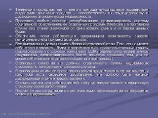  Тенденция последних лет – вместо помощи нуждающимся посредствомТенденция последних лет – вместо помощи нуждающимся посредством
выделения денежных средств – способствовать их трудоустройству ивыделения денежных средств – способствовать их трудоустройству и
достижению экономической независимости.достижению экономической независимости.
 Пресекать любые попытки республиканцев приватизировать системуПресекать любые попытки республиканцев приватизировать систему
социального обеспечения, ее отдельных программ (социального обеспечения, ее отдельных программ (Medicare)Medicare), в противном, в противном
случае она станет зависимой от финансового рынка и от биржи ценныхслучае она станет зависимой от финансового рынка и от биржи ценных
бумаг.бумаг.
 Обеспечить всем работающим американцам возможность завестиОбеспечить всем работающим американцам возможность завести
пенсионные счета при местах их работыпенсионные счета при местах их работы..
 Все американцы должны иметь базовый страховой план. Тем, кто не можетВсе американцы должны иметь базовый страховой план. Тем, кто не может
себе этого позволить, будут предоставляться правительственные грантысебе этого позволить, будут предоставляться правительственные гранты
(таким образом, у страховых компаний в США появляется конкурент в лице(таким образом, у страховых компаний в США появляется конкурент в лице
государства, предоставляющего более дешёвую страховку тем, кто негосударства, предоставляющего более дешёвую страховку тем, кто не
может себе позволить дорогостоящие частные полисы).может себе позволить дорогостоящие частные полисы).
 Страховые компании не должны ограничивать суммы медицинскихСтраховые компании не должны ограничивать суммы медицинских
страховок по конкретным страховым случаям.страховок по конкретным страховым случаям.
 Страховщики не имеют права отказываться предоставлять страховку тем, уСтраховщики не имеют права отказываться предоставлять страховку тем, у
кого уже есть серьёзное заболевание, не должно быть никакойкого уже есть серьёзное заболевание, не должно быть никакой
дискриминации при ее предоставлениидискриминации при ее предоставлении;;
 Снизить налоги для работодателей, которые предоставляют медицинскуюСнизить налоги для работодателей, которые предоставляют медицинскую
страховку своим работникам.страховку своим работникам.
 Партия готова сотрудничать с религиозными организациями в программахПартия готова сотрудничать с религиозными организациями в программах
помощи нуждающимся.помощи нуждающимся. 4646
4646
http://www.ontheissues.org/2012_DNC_Platform.htmhttp://www.ontheissues.org/2012_DNC_Platform.htm
 