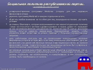 Социальная политика республиканской партии.Социальная политика республиканской партии.
(из платформы партии 2012)(из платформы партии 2012)
 усовершенствование программы Medicare; (создать для нее надежнуюусовершенствование программы Medicare; (создать для нее надежную
финансовую опору);финансовую опору);
 укрепить программу Medicaid в каждом отдельном штате;укрепить программу Medicaid в каждом отдельном штате;
 обратить особое внимание на пособия для лиц, вышедших на пенсию, улучшитьобратить особое внимание на пособия для лиц, вышедших на пенсию, улучшить
условия;условия;
 за отмену Obamacare, которая воспринимается как неконституционная политиказа отмену Obamacare, которая воспринимается как неконституционная политика
- никак не относится к системе здравоохранения в стране, разве что оказывает- никак не относится к системе здравоохранения в стране, разве что оказывает
на нее негативное влияние; расширение гос. контроля над 1/6 частью экономикина нее негативное влияние; расширение гос. контроля над 1/6 частью экономики
страны, попытка навязать американцам бюрократийную модель, чтобыстраны, попытка навязать американцам бюрократийную модель, чтобы
управлять всеми аспектами их жизни; приводит к большим государственнымуправлять всеми аспектами их жизни; приводит к большим государственным
затратам;затратам;
 дать работникам контроль над их пенсионными инвестициями; молодыедать работникам контроль над их пенсионными инвестициями; молодые
американцы потеряли всякую веру в систему социального обеспечения, дать имамериканцы потеряли всякую веру в систему социального обеспечения, дать им
возможность создания собственных личных инвестиционных счетов на прочнойвозможность создания собственных личных инвестиционных счетов на прочной
финансовой основе, подконтрольных им; американцы должны быть уверены вфинансовой основе, подконтрольных им; американцы должны быть уверены в
своих пенсионных накоплениях и пенсионных планах;своих пенсионных накоплениях и пенсионных планах;
 религиозные организации и благотворительные общества играют важную роль врелигиозные организации и благотворительные общества играют важную роль в
укреплении национальной доброжелательности и патриотизма и потому неукреплении национальной доброжелательности и патриотизма и потому не
должны подлежать налогообложению, и пожертвования в них по-прежнемудолжны подлежать налогообложению, и пожертвования в них по-прежнему
должны быть освобождены от налоговдолжны быть освобождены от налогов;; 4747
4747
https://cdn.gop.com/docs/2012GOPPlatform.pdfhttps://cdn.gop.com/docs/2012GOPPlatform.pdf
 
