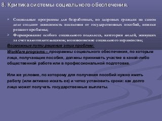 8.8. Критика системы социального обеспечения.Критика системы социального обеспечения.
 Социальные программы для безработных, но здоровых граждан на самом
деле создают зависимость населения от государственных пособий, нежели
решают проблемы;
 Формирование особого социального подкласса, категории людей, живущих
за счет налогоплательщиков; возникновение социального неравенства;
Возможные пути решения этих проблем:
Workfare programs – программы социального обеспечения, по которым
лица, получающие пособия, должны принимать участие в какой-либо
общественной работе или в профессиональной подготовке.
Или же условие, по которому для получения пособий нужно иметь
работу (или активно искать ее) и четко установить сроки: как долго
лицо может получать государственные выплаты.
 