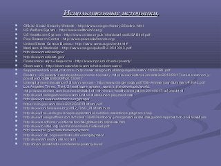 Использованные источникиИспользованные источники..
 Official Social Security Website - http://www.ssa.gov/history/35actinx.htmlOfficial Social Security Website - http://www.ssa.gov/history/35actinx.html
 US Welfare System - http://www.welfareinfo.org/US Welfare System - http://www.welfareinfo.org/
 US Healthcare System - http://www.civitas.org.uk/nhs/download/USABrief.pdfUS Healthcare System - http://www.civitas.org.uk/nhs/download/USABrief.pdf
 Pew Research Center - http://www.pewsocialtrends.org/Pew Research Center - http://www.pewsocialtrends.org/
 United States Census Bureau - http://www.census.gov/en.html#United States Census Bureau - http://www.census.gov/en.html#
 Medicare & Medicaid - http://www.ssa.gov/pubs/RU-05-10043.pdfMedicare & Medicaid - http://www.ssa.gov/pubs/RU-05-10043.pdf
 http://www.medicaid.gov/http://www.medicaid.gov/
 http://www.medicare.gov/http://www.medicare.gov/
 Показатели черты бедности - http://www.npc.umich.edu/poverty/Показатели черты бедности - http://www.npc.umich.edu/poverty/
 Obamacare - http://obamacarefacts.com/whatis-obamacare/Obamacare - http://obamacarefacts.com/whatis-obamacare/
 Supplemental Security Income - http://www.ssa.gov/multilanguage/Russian/11069-RU.pdfSupplemental Security Income - http://www.ssa.gov/multilanguage/Russian/11069-RU.pdf
 Reuters. US poverty rises despite economic recovery -http://www.reuters.com/article/2013/09/17/us-usa-economy-Reuters. US poverty rises despite economic recovery -http://www.reuters.com/article/2013/09/17/us-usa-economy-
poverty-idUSBRE98G0PN20130917poverty-idUSBRE98G0PN20130917
 Unemployment Insurance 75th anniversary - http://www.dol.gov/ocia/pdf/75th-Anniversary-Summary-FINAL.pdfUnemployment Insurance 75th anniversary - http://www.dol.gov/ocia/pdf/75th-Anniversary-Summary-FINAL.pdf
 Los Angeles Times. The US healthcare system: worst in the developed world.Los Angeles Times. The US healthcare system: worst in the developed world.
-http://www.latimes.com/business/hiltzik/la-fi-mh-the-us-healthcare-system-20140617-column.html-http://www.latimes.com/business/hiltzik/la-fi-mh-the-us-healthcare-system-20140617-column.html
 http://www.tradingeconomics.com/united-states/unemployment-ratehttp://www.tradingeconomics.com/united-states/unemployment-rate
 http://www.measureofamerica.org/maps/http://www.measureofamerica.org/maps/
 https://cdn.gop.com/docs/2012GOPPlatform.pdfhttps://cdn.gop.com/docs/2012GOPPlatform.pdf
 http://www.ontheissues.org/2012_DNC_Platform.htmhttp://www.ontheissues.org/2012_DNC_Platform.htm
 http://www.fns.usda.gov/snap/supplemental-nutrition-assistance-program-snaphttp://www.fns.usda.gov/snap/supplemental-nutrition-assistance-program-snap
 http://www.foreignaffairs.com/articles/138483/kimberly-j-morgan/americas-misguided-approach-to-social-welfarehttp://www.foreignaffairs.com/articles/138483/kimberly-j-morgan/americas-misguided-approach-to-social-welfare
 http://www.sartfoms.ru/information/Neighbours/medinsusa.htmhttp://www.sartfoms.ru/information/Neighbours/medinsusa.htm
 http://www.civitas.org.uk/nhs/download/USABrief.pdfhttp://www.civitas.org.uk/nhs/download/USABrief.pdf
 http://www.bls.gov/data/#unemploymenthttp://www.bls.gov/data/#unemployment
 http://www.cato.org/search/results/unemploymenthttp://www.cato.org/search/results/unemployment
 http://www.americanjobsact.comhttp://www.americanjobsact.com
 http://obamacarefacts.com/federal-poverty-level/http://obamacarefacts.com/federal-poverty-level/
 