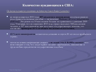 Количество нуждающихся в США:
По данным сенатского комитета по бюджету (По данным сенатского комитета по бюджету (Senate Budget CommitteeSenate Budget Committee):):
 во втором квартале 2011 года 107 миллионов американцев получали разного
рода правительственные пособия — не включая Medicare (48 млн. американцев -
2010 год). Это ровно на 10 миллионов больше по сравнению с данными 2009
года. Учитывая, что по переписи 2010 года страну населяют 308 миллионов
человек, и 107 миллионов из них получают государственную помощь, это
составляет примерно 35 % от общей численности населения;
 43 % всех иммигрантов остаются на дотациях и спустя 20 лет после прибытия в
страну;
 почти половина американцев умирает с не менее чем $ 10.000 в активах, что
ясно говорит о том, что люди теряют желание зарабатывать, инициативе и
трудолюбию предпочитая государственные пособия; 3
3 http://www.budget.senate.gov/
 
