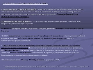 1.1.33. Понятие "черты бедности" в США.. Понятие "черты бедности" в США.
>>"Черта бедности" ("Черта бедности" (poverty linepoverty line// thresholdthreshold)) - официально установленный минимальный уровень дохода,- официально установленный минимальный уровень дохода,
считающийся приемлемым в той или иной стране, позволяющий индивиду или семье приобретать всесчитающийся приемлемым в той или иной стране, позволяющий индивиду или семье приобретать все
необходимые для жизнедеятельности товары, недвижимость и услуги.необходимые для жизнедеятельности товары, недвижимость и услуги. 55
"За чертой бедности" = за
гранью прожиточного минимума.
>Уровень бедности (Level of poverty) – это доля населения, выраженная в процентах, семейный доход
которой находится ниже черты бедности.
> В 1960-е гг. (во время "Войны с бедностью" Линдона Джонсона) появилась схема подсчета уровня
бедности;
> В США каждый штат сам определяет свою "черту бедности" каждый год, существует также и общий
показатель по стране; (US Census Bureau каждый год выводит новые показатели в связи с
экономическими процессами в стране)
> "Черта бедности" помогает обозначить население, которое нуждается в помощи государства и
определить размер этой помощи. Имеет ли человек право на получение помощи по таким программам,
как Medicaid, Medicare итд., на различные субсидии от федерального правительства или от штата.
Показатели Federal Poverty Guidelines обновляются в январе каждого года в федеральном регистре
Департаментом здравоохранения и социальными службами.
> Нынешние показатели: 2014 год - 11 670$ per person в среднем по США; 6
55
Социологический факультет МГУ им. М. В. Ломоносова. В. И. Добреньков, А. И.Социологический факультет МГУ им. М. В. Ломоносова. В. И. Добреньков, А. И. Кравченко. М.: Социология: в 3-ех томах: словарь по книге, 2003-2004Кравченко. М.: Социология: в 3-ех томах: словарь по книге, 2003-2004
66 http://obamacarefacts.com/federal-poverty-level/http://obamacarefacts.com/federal-poverty-level/
 