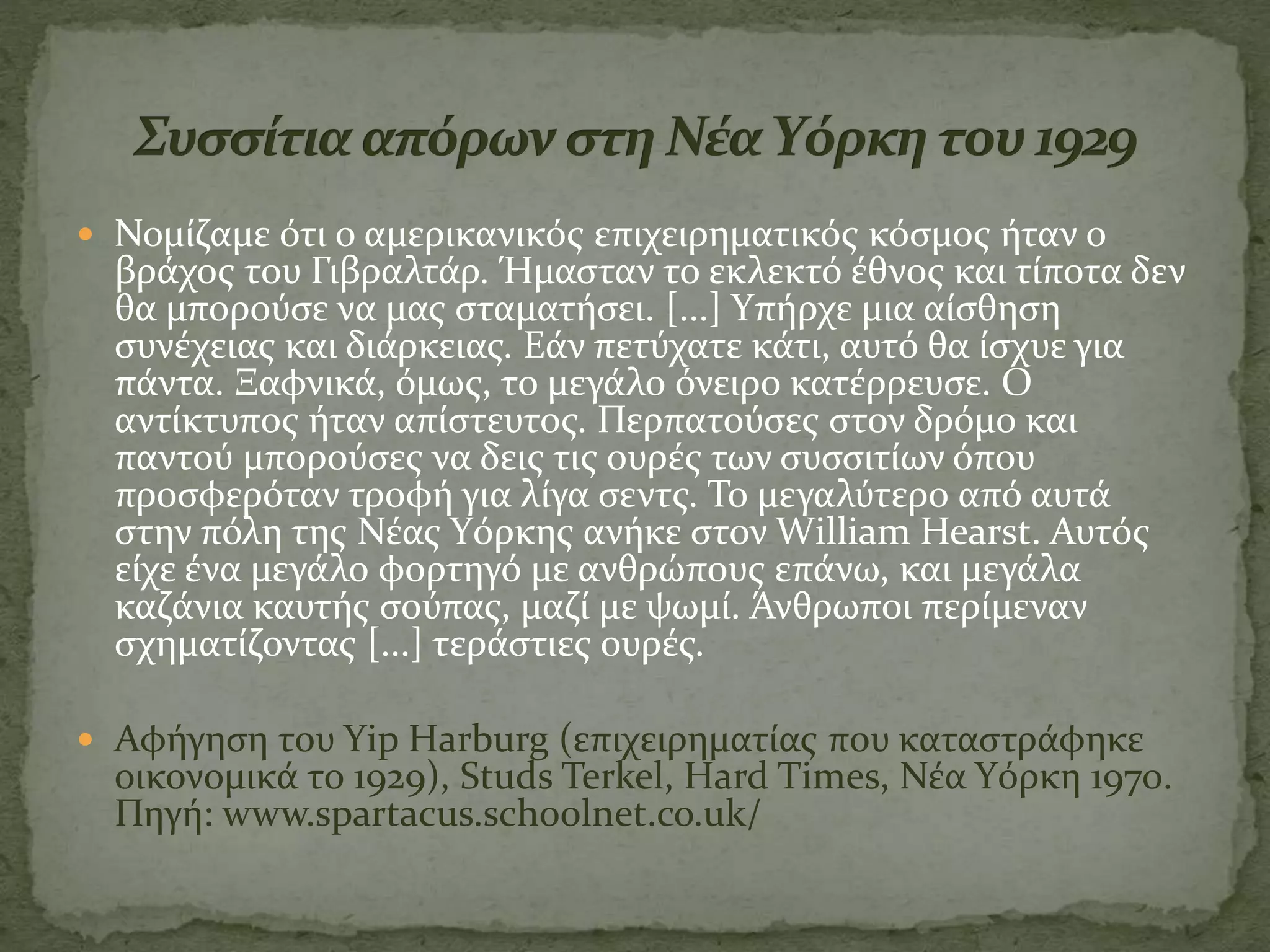  Νομίζαμε ότι ο αμερικανικός επιχειρηματικός κόσμος ήταν ο
βράχος του Γιβραλτάρ. Ήμασταν το εκλεκτό έθνος και τίποτα δεν
θα μπορούσε να μας σταματήσει. [...] Yπήρχε μια αίσθηση
συνέχειας και διάρκειας. Εάν πετύχατε κάτι, αυτό θα ίσχυε για
πάντα. Ξαφνικά, όμως, το μεγάλο όνειρο κατέρρευσε. Ο
αντίκτυπος ήταν απίστευτος. Περπατούσες στον δρόμο και
παντού μπορούσες να δεις τις ουρές των συσσιτίων όπου
προσφερόταν τροφή για λίγα σεντς. Το μεγαλύτερο από αυτά
στην πόλη της Νέας Yόρκης ανήκε στον William Hearst. Αυτός
είχε ένα μεγάλο φορτηγό με ανθρώπους επάνω, και μεγάλα
καζάνια καυτής σούπας, μαζί με ψωμί. Άνθρωποι περίμεναν
σχηματίζοντας [...] τεράστιες ουρές.
 Αφήγηση του Yip Harburg (επιχειρηματίας που καταστράφηκε
οικονομικά το 1929), Studs Terkel, Hard Times, Νέα Yόρκη 1970.
Πηγή: www.spartacus.schoolnet.co.uk/
 