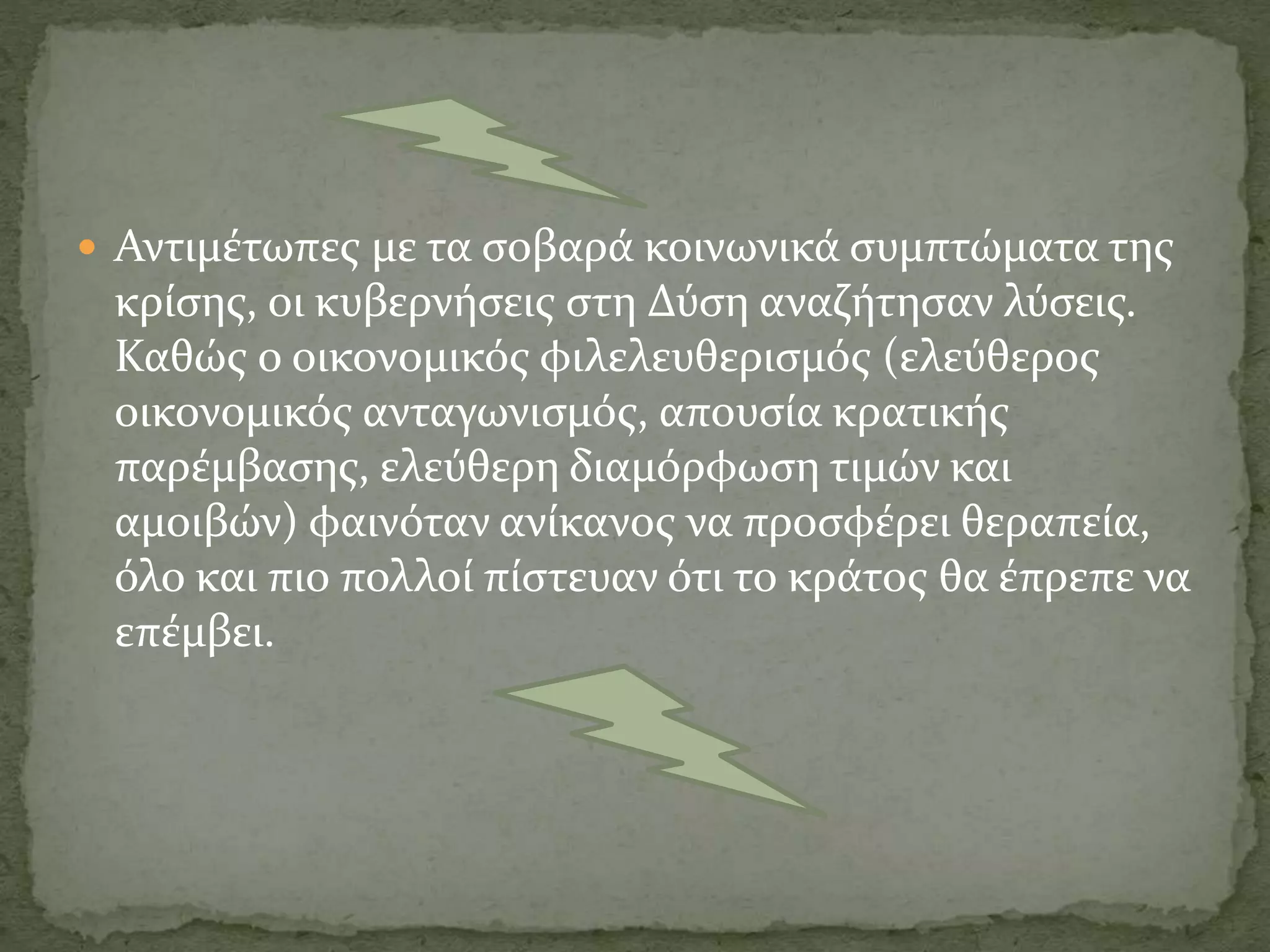  Αντιμέτωπες με τα σοβαρά κοινωνικά συμπτώματα της
κρίσης, οι κυβερνήσεις στη Δύση αναζήτησαν λύσεις.
Καθώς ο οικονομικός φιλελευθερισμός (ελεύθερος
οικονομικός ανταγωνισμός, απουσία κρατικής
παρέμβασης, ελεύθερη διαμόρφωση τιμών και
αμοιβών) φαινόταν ανίκανος να προσφέρει θεραπεία,
όλο και πιο πολλοί πίστευαν ότι το κράτος θα έπρεπε να
επέμβει.
 