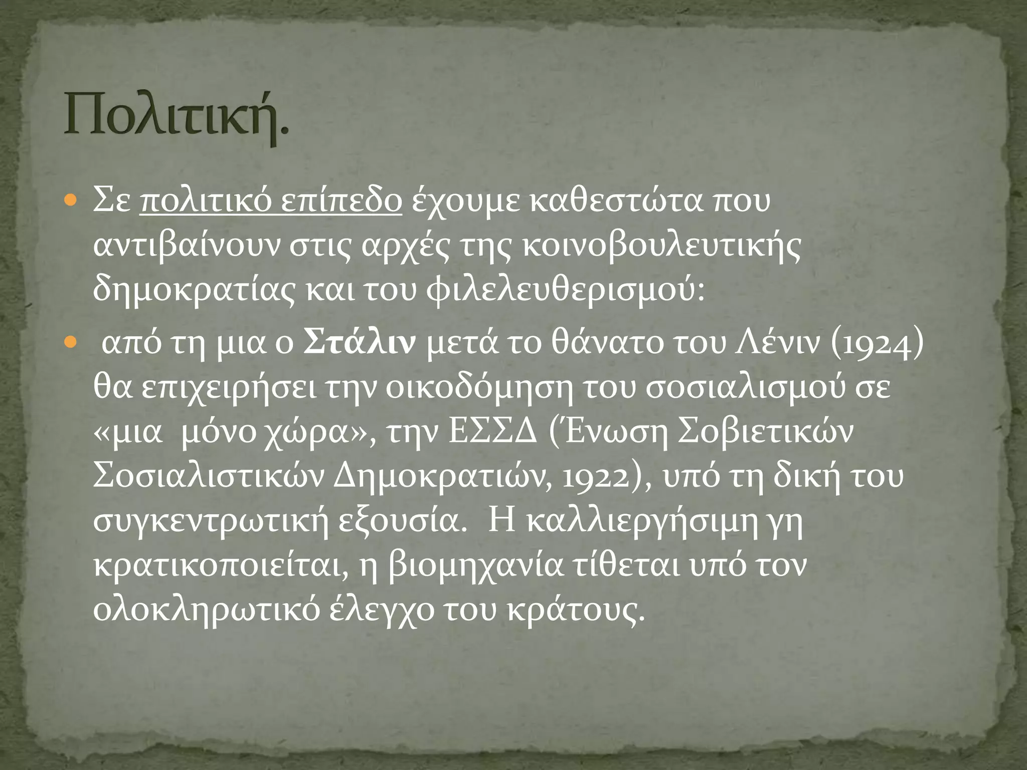  Σε πολιτικό επίπεδο έχουμε καθεστώτα που
αντιβαίνουν στις αρχές της κοινοβουλευτικής
δημοκρατίας και του φιλελευθερισμού:
 από τη μια ο Στάλιν μετά το θάνατο του Λένιν (1924)
θα επιχειρήσει την οικοδόμηση του σοσιαλισμού σε
«μια μόνο χώρα», την ΕΣΣΔ (Ένωση Σοβιετικών
Σοσιαλιστικών Δημοκρατιών, 1922), υπό τη δική του
συγκεντρωτική εξουσία. Η καλλιεργήσιμη γη
κρατικοποιείται, η βιομηχανία τίθεται υπό τον
ολοκληρωτικό έλεγχο του κράτους.
 
