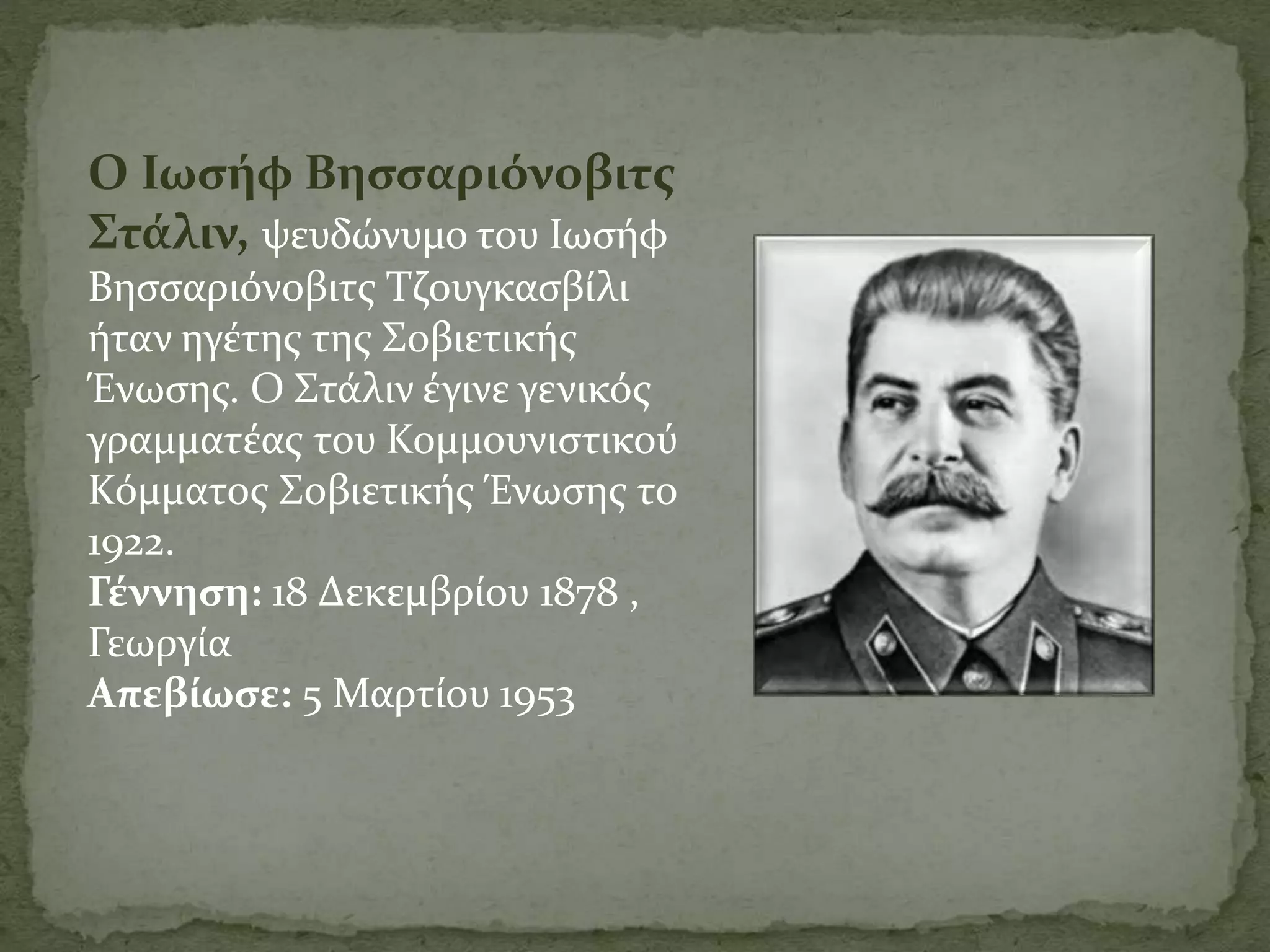 Ο Ιωσήφ Βησσαριόνοβιτς
Στάλιν, ψευδώνυμο του Ιωσήφ
Βησσαριόνοβιτς Τζουγκασβίλι
ήταν ηγέτης της Σοβιετικής
Ένωσης. Ο Στάλιν έγινε γενικός
γραμματέας του Κομμουνιστικού
Κόμματος Σοβιετικής Ένωσης το
1922.
Γέννηση: 18 Δεκεμβρίου 1878 ,
Γεωργία
Απεβίωσε: 5 Μαρτίου 1953
 