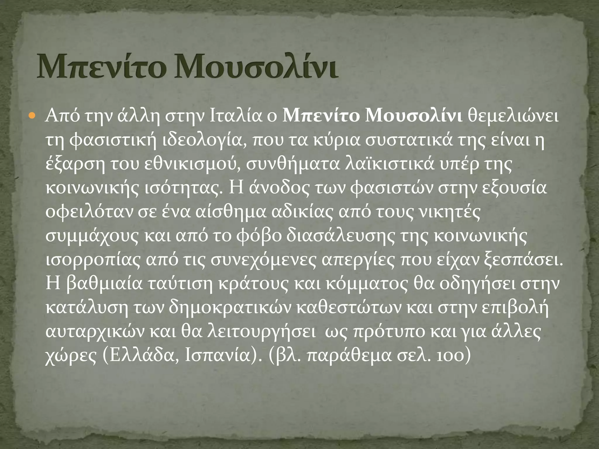 Από την άλλη στην Ιταλία ο Μπενίτο Μουσολίνι θεμελιώνει
τη φασιστική ιδεολογία, που τα κύρια συστατικά της είναι η
έξαρση του εθνικισμού, συνθήματα λαϊκιστικά υπέρ της
κοινωνικής ισότητας. Η άνοδος των φασιστών στην εξουσία
οφειλόταν σε ένα αίσθημα αδικίας από τους νικητές
συμμάχους και από το φόβο διασάλευσης της κοινωνικής
ισορροπίας από τις συνεχόμενες απεργίες που είχαν ξεσπάσει.
Η βαθμιαία ταύτιση κράτους και κόμματος θα οδηγήσει στην
κατάλυση των δημοκρατικών καθεστώτων και στην επιβολή
αυταρχικών και θα λειτουργήσει ως πρότυπο και για άλλες
χώρες (Ελλάδα, Ισπανία). (βλ. παράθεμα σελ. 100)
 