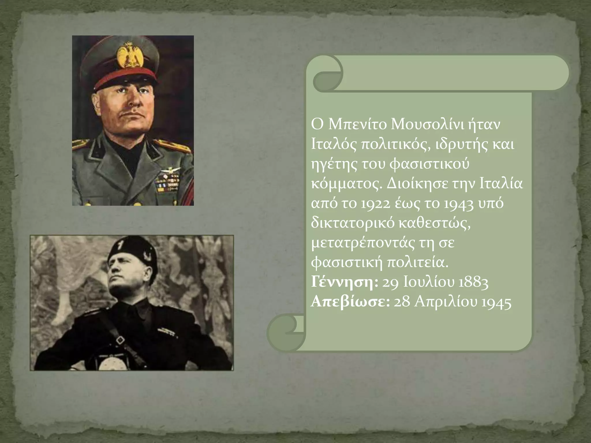 Ο Μπενίτο Μουσολίνι ήταν
Ιταλός πολιτικός, ιδρυτής και
ηγέτης του φασιστικού
κόμματος. Διοίκησε την Ιταλία
από το 1922 έως το 1943 υπό
δικτατορικό καθεστώς,
μετατρέποντάς τη σε
φασιστική πολιτεία.
Γέννηση: 29 Ιουλίου 1883
Απεβίωσε: 28 Απριλίου 1945
 