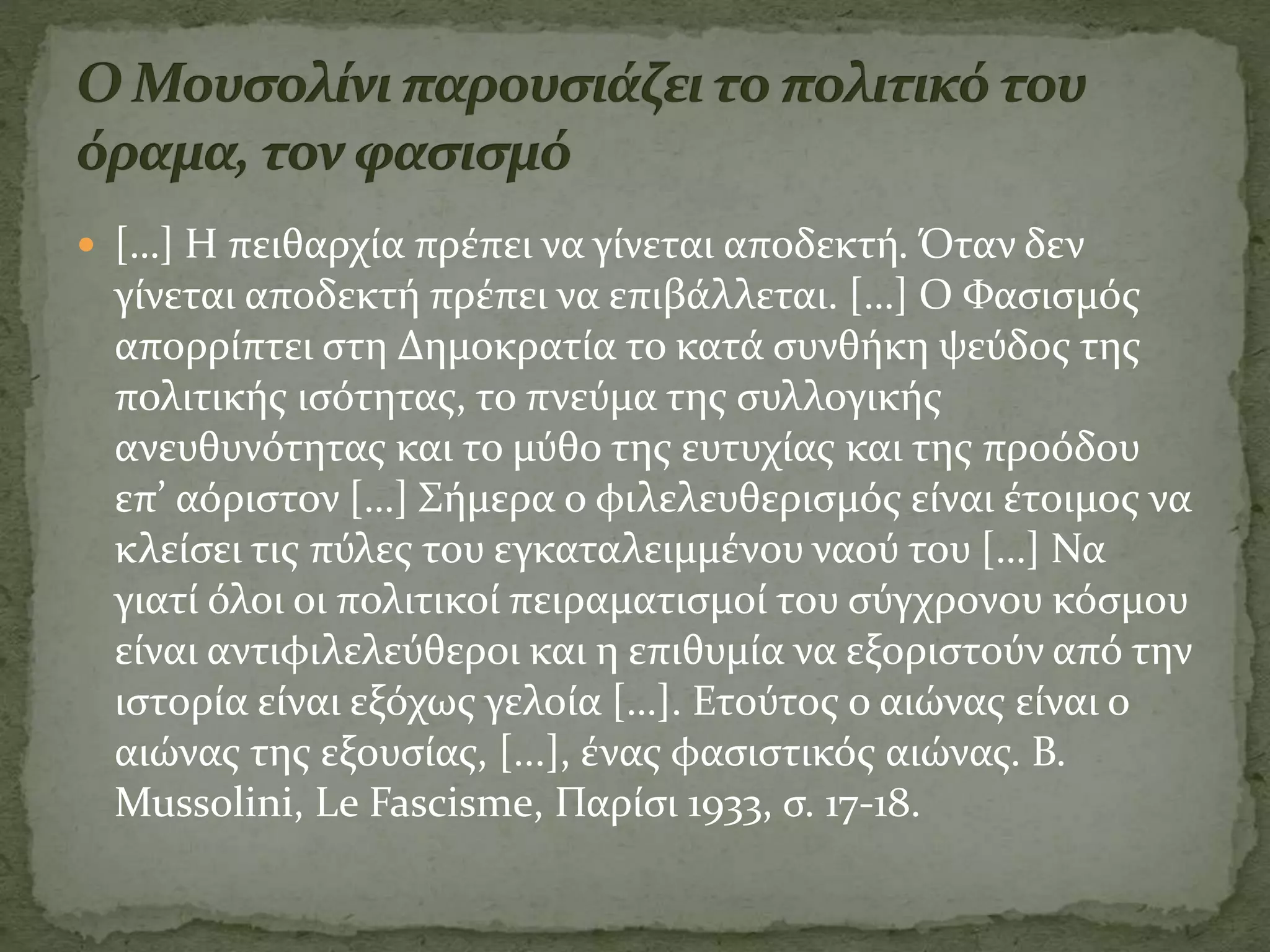  […] Η πειθαρχία πρέπει να γίνεται αποδεκτή. Όταν δεν
γίνεται αποδεκτή πρέπει να επιβάλλεται. […] Ο Φασισμός
απορρίπτει στη Δημοκρατία το κατά συνθήκη ψεύδος της
πολιτικής ισότητας, το πνεύμα της συλλογικής
ανευθυνότητας και το μύθο της ευτυχίας και της προόδου
επ’ αόριστον […] Σήμερα ο φιλελευθερισμός είναι έτοιμος να
κλείσει τις πύλες του εγκαταλειμμένου ναού του […] Να
γιατί όλοι οι πολιτικοί πειραματισμοί του σύγχρονου κόσμου
είναι αντιφιλελεύθεροι και η επιθυμία να εξοριστούν από την
ιστορία είναι εξόχως γελοία […]. Ετούτος ο αιώνας είναι ο
αιώνας της εξουσίας, [...], ένας φασιστικός αιώνας. B.
Mussolini, Le Fascisme, Παρίσι 1933, σ. 17-18.
 