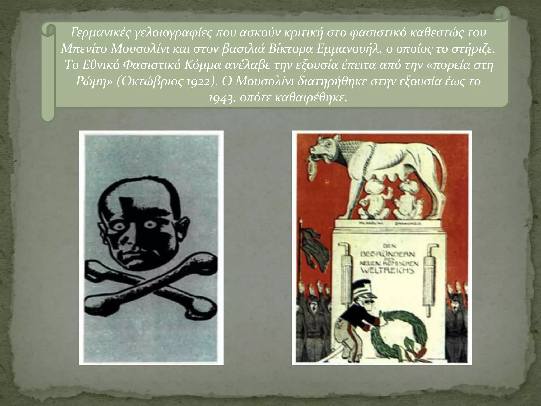 Γερμανικές γελοιογραφίες που ασκούν κριτική στο φασιστικό καθεστώς του
Μπενίτο Μουσολίνι και στον βασιλιά Βίκτορα Εμμανουήλ, ο οποίος το στήριζε.
Το Εθνικό Φασιστικό Κόμμα ανέλαβε την εξουσία έπειτα από την «πορεία στη
Ρώμη» (Οκτώβριος 1922). Ο Μουσολίνι διατηρήθηκε στην εξουσία έως το
1943, οπότε καθαιρέθηκε.
 