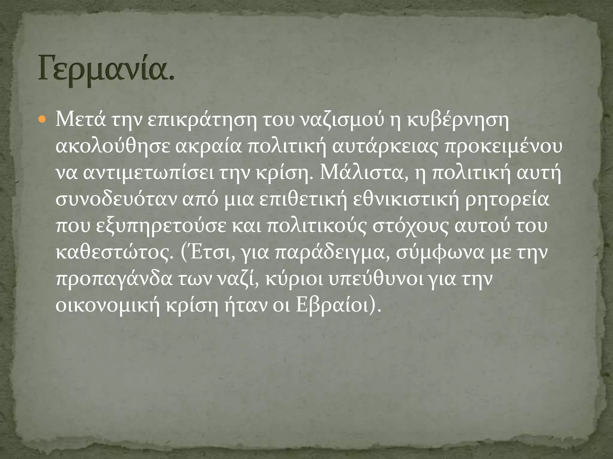  Μετά την επικράτηση του ναζισμού η κυβέρνηση
ακολούθησε ακραία πολιτική αυτάρκειας προκειμένου
να αντιμετωπίσει την κρίση. Μάλιστα, η πολιτική αυτή
συνοδευόταν από μια επιθετική εθνικιστική ρητορεία
που εξυπηρετούσε και πολιτικούς στόχους αυτού του
καθεστώτος. (Έτσι, για παράδειγμα, σύμφωνα με την
προπαγάνδα των ναζί, κύριοι υπεύθυνοι για την
οικονομική κρίση ήταν οι Εβραίοι).
 