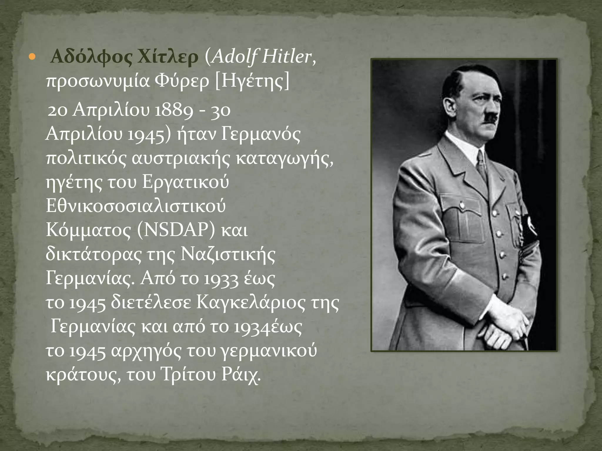  Αδόλφος Χίτλερ (Adolf Hitler,
προσωνυμία Φύρερ [Ηγέτης]
20 Απριλίου 1889 - 30
Απριλίου 1945) ήταν Γερμανός
πολιτικός αυστριακής καταγωγής,
ηγέτης του Εργατικού
Εθνικοσοσιαλιστικού
Κόμματος (NSDAP) και
δικτάτορας της Ναζιστικής
Γερμανίας. Από το 1933 έως
το 1945 διετέλεσε Καγκελάριος της
Γερμανίας και από το 1934έως
το 1945 αρχηγός του γερμανικού
κράτους, του Τρίτου Ράιχ.
 