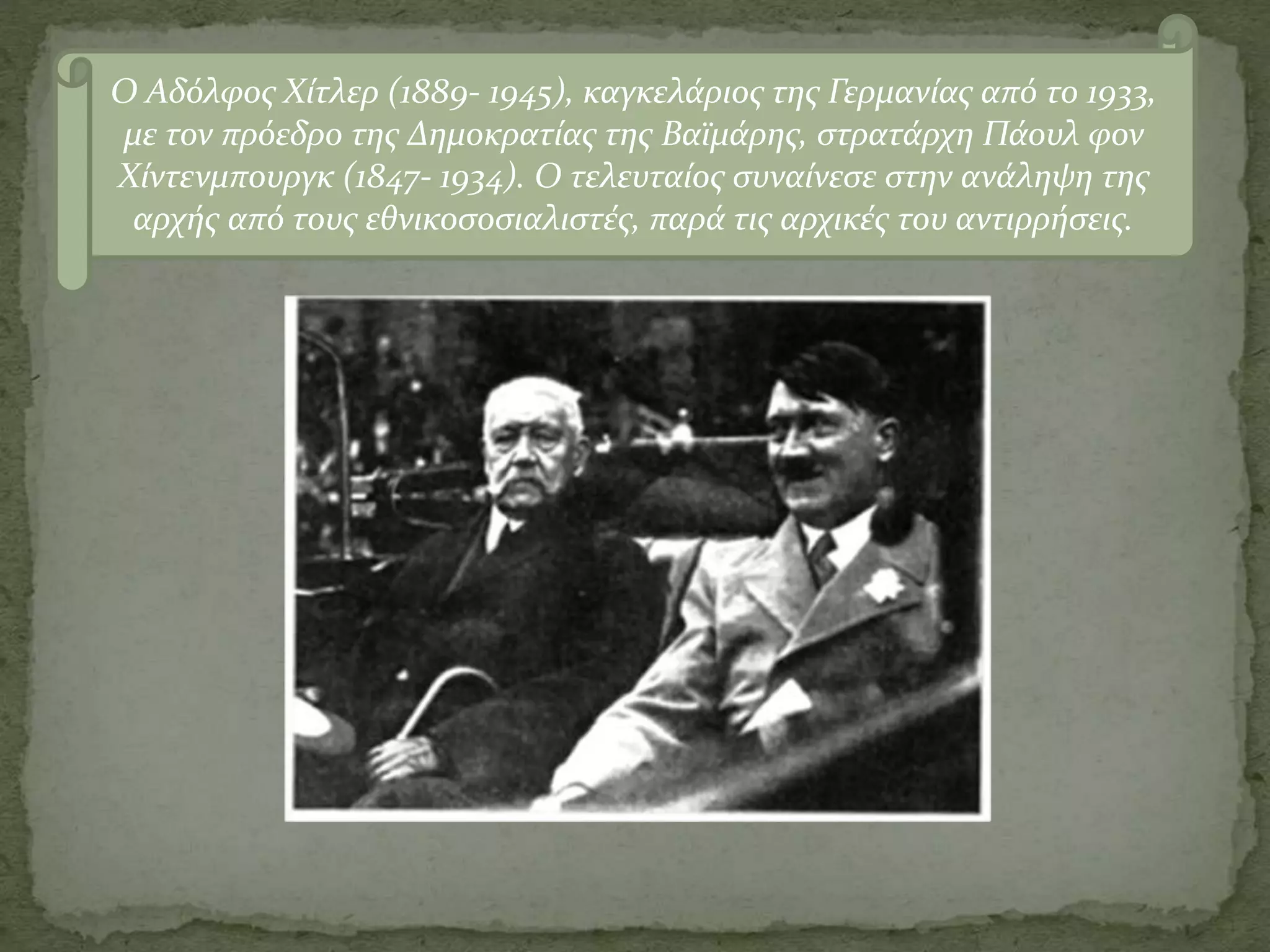 Ο Αδόλφος Χίτλερ (1889- 1945), καγκελάριος της Γερμανίας από το 1933,
με τον πρόεδρο της Δημοκρατίας της Βαϊμάρης, στρατάρχη Πάουλ φον
Χίντενμπουργκ (1847- 1934). Ο τελευταίος συναίνεσε στην ανάληψη της
αρχής από τους εθνικοσοσιαλιστές, παρά τις αρχικές του αντιρρήσεις.
 