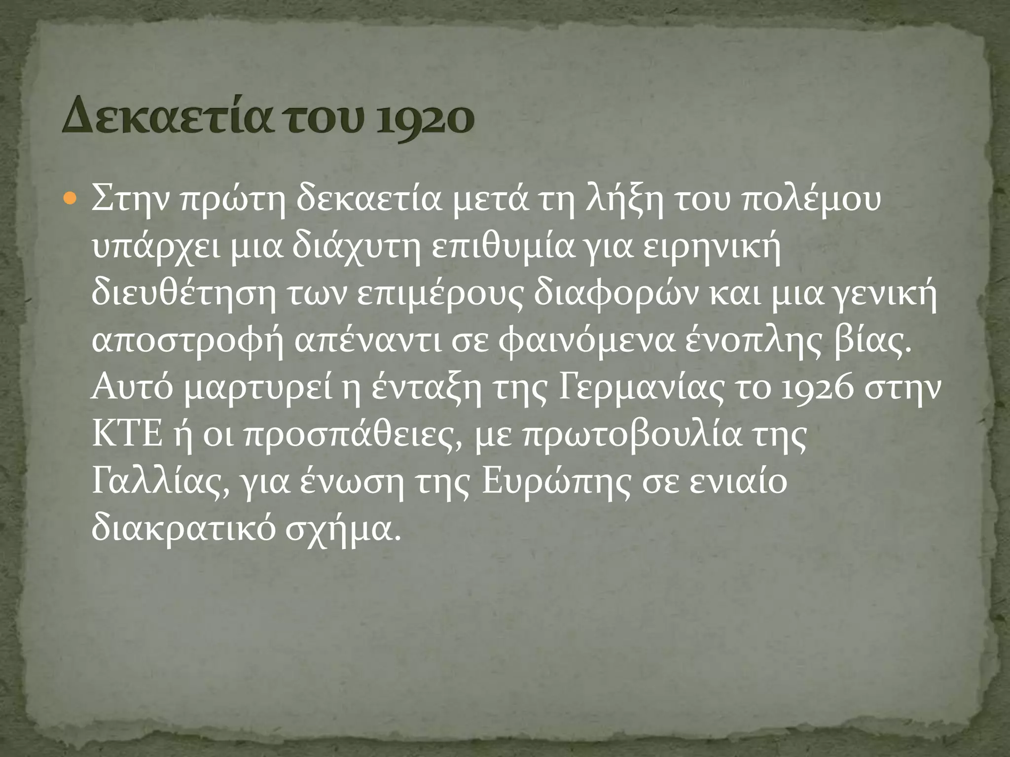  Στην πρώτη δεκαετία μετά τη λήξη του πολέμου
υπάρχει μια διάχυτη επιθυμία για ειρηνική
διευθέτηση των επιμέρους διαφορών και μια γενική
αποστροφή απέναντι σε φαινόμενα ένοπλης βίας.
Αυτό μαρτυρεί η ένταξη της Γερμανίας το 1926 στην
ΚΤΕ ή οι προσπάθειες, με πρωτοβουλία της
Γαλλίας, για ένωση της Ευρώπης σε ενιαίο
διακρατικό σχήμα.
 