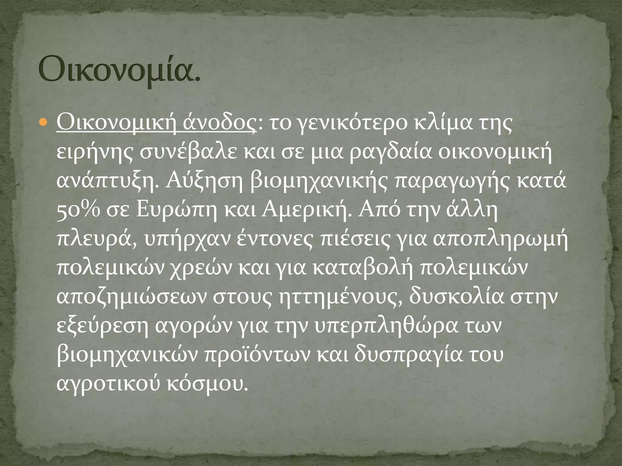  Οικονομική άνοδος: το γενικότερο κλίμα της
ειρήνης συνέβαλε και σε μια ραγδαία οικονομική
ανάπτυξη. Αύξηση βιομηχανικής παραγωγής κατά
50% σε Ευρώπη και Αμερική. Από την άλλη
πλευρά, υπήρχαν έντονες πιέσεις για αποπληρωμή
πολεμικών χρεών και για καταβολή πολεμικών
αποζημιώσεων στους ηττημένους, δυσκολία στην
εξεύρεση αγορών για την υπερπληθώρα των
βιομηχανικών προϊόντων και δυσπραγία του
αγροτικού κόσμου.
 