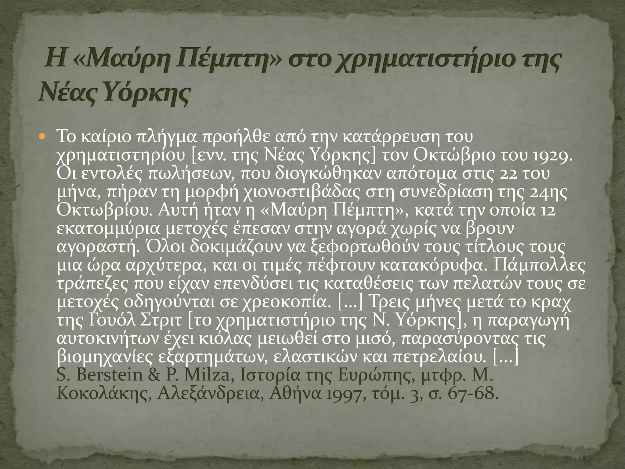  Το καίριο πλήγμα προήλθε από την κατάρρευση του
χρηματιστηρίου [ενν. της Νέας Yόρκης] τον Οκτώβριο του 1929.
Οι εντολές πωλήσεων, που διογκώθηκαν απότομα στις 22 του
μήνα, πήραν τη μορφή χιονοστιβάδας στη συνεδρίαση της 24ης
Οκτωβρίου. Αυτή ήταν η «Μαύρη Πέμπτη», κατά την οποία 12
εκατομμύρια μετοχές έπεσαν στην αγορά χωρίς να βρουν
αγοραστή. Όλοι δοκιμάζουν να ξεφορτωθούν τους τίτλους τους
μια ώρα αρχύτερα, και οι τιμές πέφτουν κατακόρυφα. Πάμπολλες
τράπεζες που είχαν επενδύσει τις καταθέσεις των πελατών τους σε
μετοχές οδηγούνται σε χρεοκοπία. […] Τρεις μήνες μετά το κραχ
της Γουόλ Στριτ [το χρηματιστήριο της Ν. Yόρκης], η παραγωγή
αυτοκινήτων έχει κιόλας μειωθεί στο μισό, παρασύροντας τις
βιομηχανίες εξαρτημάτων, ελαστικών και πετρελαίου. [...]
S. Berstein & P. Milza, Ιστορία της Ευρώπης, μτφρ. Μ.
Κοκολάκης, Αλεξάνδρεια, Αθήνα 1997, τόμ. 3, σ. 67-68.
 