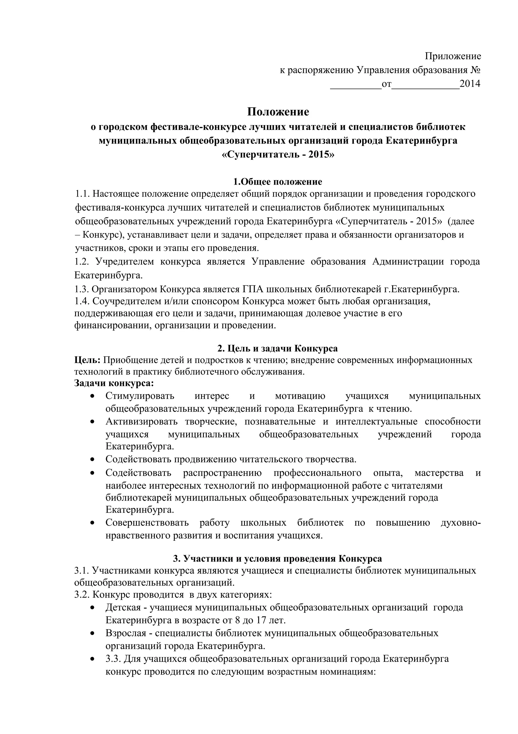Приложение
к распоряжению Управления образования №
__________от______________2014
Положение
о городском фестивале-конкурсе лучших читателей и специалистов библиотек
муниципальных общеобразовательных организаций города Екатеринбурга
«Суперчитатель - 2015»
1.Общее положение
1.1. Настоящее положение определяет общий порядок организации и проведения городского
фестиваля-конкурса лучших читателей и специалистов библиотек муниципальных
общеобразовательных учреждений города Екатеринбурга «Суперчитатель - 2015» (далее
– Конкурс), устанавливает цели и задачи, определяет права и обязанности организаторов и
участников, сроки и этапы его проведения.
1.2. Учредителем конкурса является Управление образования Администрации города
Екатеринбурга.
1.3. Организатором Конкурса является ГПА школьных библиотекарей г.Екатеринбурга.
1.4. Соучредителем и/или спонсором Конкурса может быть любая организация,
поддерживающая его цели и задачи, принимающая долевое участие в его
финансировании, организации и проведении.
2. Цель и задачи Конкурса
Цель: Приобщение детей и подростков к чтению; внедрение современных информационных
технологий в практику библиотечного обслуживания.
Задачи конкурса:
• Стимулировать интерес и мотивацию учащихся муниципальных
общеобразовательных учреждений города Екатеринбурга к чтению.
• Активизировать творческие, познавательные и интеллектуальные способности
учащихся муниципальных общеобразовательных учреждений города
Екатеринбурга.
• Содействовать продвижению читательского творчества.
• Содействовать распространению профессионального опыта, мастерства и
наиболее интересных технологий по информационной работе с читателями
библиотекарей муниципальных общеобразовательных учреждений города
Екатеринбурга.
• Совершенствовать работу школьных библиотек по повышению духовно-
нравственного развития и воспитания учащихся.
3. Участники и условия проведения Конкурса
3.1. Участниками конкурса являются учащиеся и специалисты библиотек муниципальных
общеобразовательных организаций.
3.2. Конкурс проводится в двух категориях:
• Детская - учащиеся муниципальных общеобразовательных организаций города
Екатеринбурга в возрасте от 8 до 17 лет.
• Взрослая - специалисты библиотек муниципальных общеобразовательных
организаций города Екатеринбурга.
• 3.3. Для учащихся общеобразовательных организаций города Екатеринбурга
конкурс проводится по следующим возрастным номинациям:
 