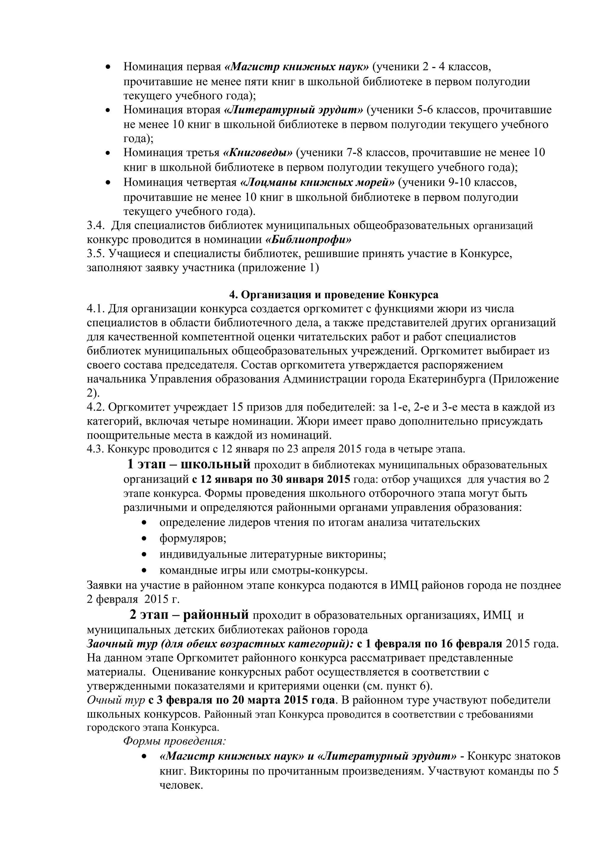 • Номинация первая «Магистр книжных наук» (ученики 2 - 4 классов,
прочитавшие не менее пяти книг в школьной библиотеке в первом полугодии
текущего учебного года);
• Номинация вторая «Литературный эрудит» (ученики 5-6 классов, прочитавшие
не менее 10 книг в школьной библиотеке в первом полугодии текущего учебного
года);
• Номинация третья «Книговеды» (ученики 7-8 классов, прочитавшие не менее 10
книг в школьной библиотеке в первом полугодии текущего учебного года);
• Номинация четвертая «Лоцманы книжных морей» (ученики 9-10 классов,
прочитавшие не менее 10 книг в школьной библиотеке в первом полугодии
текущего учебного года).
3.4. Для специалистов библиотек муниципальных общеобразовательных организаций
конкурс проводится в номинации «Библиопрофи»
3.5. Учащиеся и специалисты библиотек, решившие принять участие в Конкурсе,
заполняют заявку участника (приложение 1)
4. Организация и проведение Конкурса
4.1. Для организации конкурса создается оргкомитет с функциями жюри из числа
специалистов в области библиотечного дела, а также представителей других организаций
для качественной компетентной оценки читательских работ и работ специалистов
библиотек муниципальных общеобразовательных учреждений. Оргкомитет выбирает из
своего состава председателя. Состав оргкомитета утверждается распоряжением
начальника Управления образования Администрации города Екатеринбурга (Приложение
2).
4.2. Оргкомитет учреждает 15 призов для победителей: за 1-е, 2-е и 3-е места в каждой из
категорий, включая четыре номинации. Жюри имеет право дополнительно присуждать
поощрительные места в каждой из номинаций.
4.3. Конкурс проводится с 12 января по 23 апреля 2015 года в четыре этапа.
1 этап – школьный проходит в библиотеках муниципальных образовательных
организаций с 12 января по 30 января 2015 года: отбор учащихся для участия во 2
этапе конкурса. Формы проведения школьного отборочного этапа могут быть
различными и определяются районными органами управления образования:
• определение лидеров чтения по итогам анализа читательских
• формуляров;
• индивидуальные литературные викторины;
• командные игры или смотры-конкурсы.
Заявки на участие в районном этапе конкурса подаются в ИМЦ районов города не позднее
2 февраля 2015 г.
2 этап – районный проходит в образовательных организациях, ИМЦ и
муниципальных детских библиотеках районов города
Заочный тур (для обеих возрастных категорий): с 1 февраля по 16 февраля 2015 года.
На данном этапе Оргкомитет районного конкурса рассматривает представленные
материалы. Оценивание конкурсных работ осуществляется в соответствии с
утвержденными показателями и критериями оценки (см. пункт 6).
Очный тур с 3 февраля по 20 марта 2015 года. В районном туре участвуют победители
школьных конкурсов. Районный этап Конкурса проводится в соответствии с требованиями
городского этапа Конкурса.
Формы проведения:
• «Магистр книжных наук» и «Литературный эрудит» - Конкурс знатоков
книг. Викторины по прочитанным произведениям. Участвуют команды по 5
человек.
 