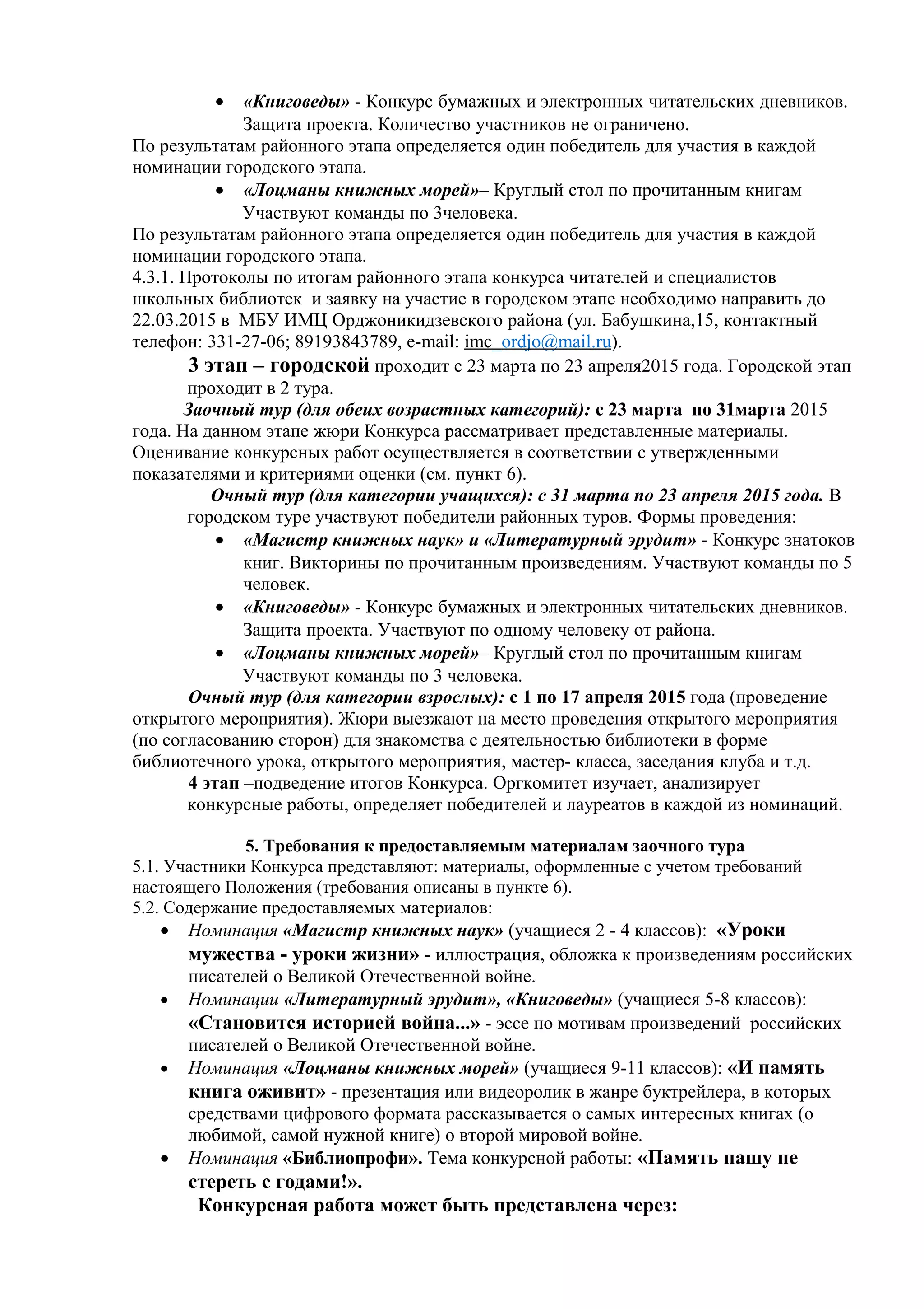 • «Книговеды» - Конкурс бумажных и электронных читательских дневников.
Защита проекта. Количество участников не ограничено.
По результатам районного этапа определяется один победитель для участия в каждой
номинации городского этапа.
• «Лоцманы книжных морей»– Круглый стол по прочитанным книгам
Участвуют команды по 3человека.
По результатам районного этапа определяется один победитель для участия в каждой
номинации городского этапа.
4.3.1. Протоколы по итогам районного этапа конкурса читателей и специалистов
школьных библиотек и заявку на участие в городском этапе необходимо направить до
22.03.2015 в МБУ ИМЦ Орджоникидзевского района (ул. Бабушкина,15, контактный
телефон: 331-27-06; 89193843789, e-mail: imc_ordjo@mail.ru).
3 этап – городской проходит с 23 марта по 23 апреля2015 года. Городской этап
проходит в 2 тура.
Заочный тур (для обеих возрастных категорий): с 23 марта по 31марта 2015
года. На данном этапе жюри Конкурса рассматривает представленные материалы.
Оценивание конкурсных работ осуществляется в соответствии с утвержденными
показателями и критериями оценки (см. пункт 6).
Очный тур (для категории учащихся): с 31 марта по 23 апреля 2015 года. В
городском туре участвуют победители районных туров. Формы проведения:
• «Магистр книжных наук» и «Литературный эрудит» - Конкурс знатоков
книг. Викторины по прочитанным произведениям. Участвуют команды по 5
человек.
• «Книговеды» - Конкурс бумажных и электронных читательских дневников.
Защита проекта. Участвуют по одному человеку от района.
• «Лоцманы книжных морей»– Круглый стол по прочитанным книгам
Участвуют команды по 3 человека.
Очный тур (для категории взрослых): с 1 по 17 апреля 2015 года (проведение
открытого мероприятия). Жюри выезжают на место проведения открытого мероприятия
(по согласованию сторон) для знакомства с деятельностью библиотеки в форме
библиотечного урока, открытого мероприятия, мастер- класса, заседания клуба и т.д.
4 этап –подведение итогов Конкурса. Оргкомитет изучает, анализирует
конкурсные работы, определяет победителей и лауреатов в каждой из номинаций.
5. Требования к предоставляемым материалам заочного тура
5.1. Участники Конкурса представляют: материалы, оформленные с учетом требований
настоящего Положения (требования описаны в пункте 6).
5.2. Содержание предоставляемых материалов:
• Номинация «Магистр книжных наук» (учащиеся 2 - 4 классов): «Уроки
мужества - уроки жизни» - иллюстрация, обложка к произведениям российских
писателей о Великой Отечественной войне.
• Номинации «Литературный эрудит», «Книговеды» (учащиеся 5-8 классов):
«Становится историей война...» - эссе по мотивам произведений российских
писателей о Великой Отечественной войне.
• Номинация «Лоцманы книжных морей» (учащиеся 9-11 классов): «И память
книга оживит» - презентация или видеоролик в жанре буктрейлера, в которых
средствами цифрового формата рассказывается о самых интересных книгах (о
любимой, самой нужной книге) о второй мировой войне.
• Номинация «Библиопрофи». Тема конкурсной работы: «Память нашу не
стереть с годами!».
Конкурсная работа может быть представлена через:
 