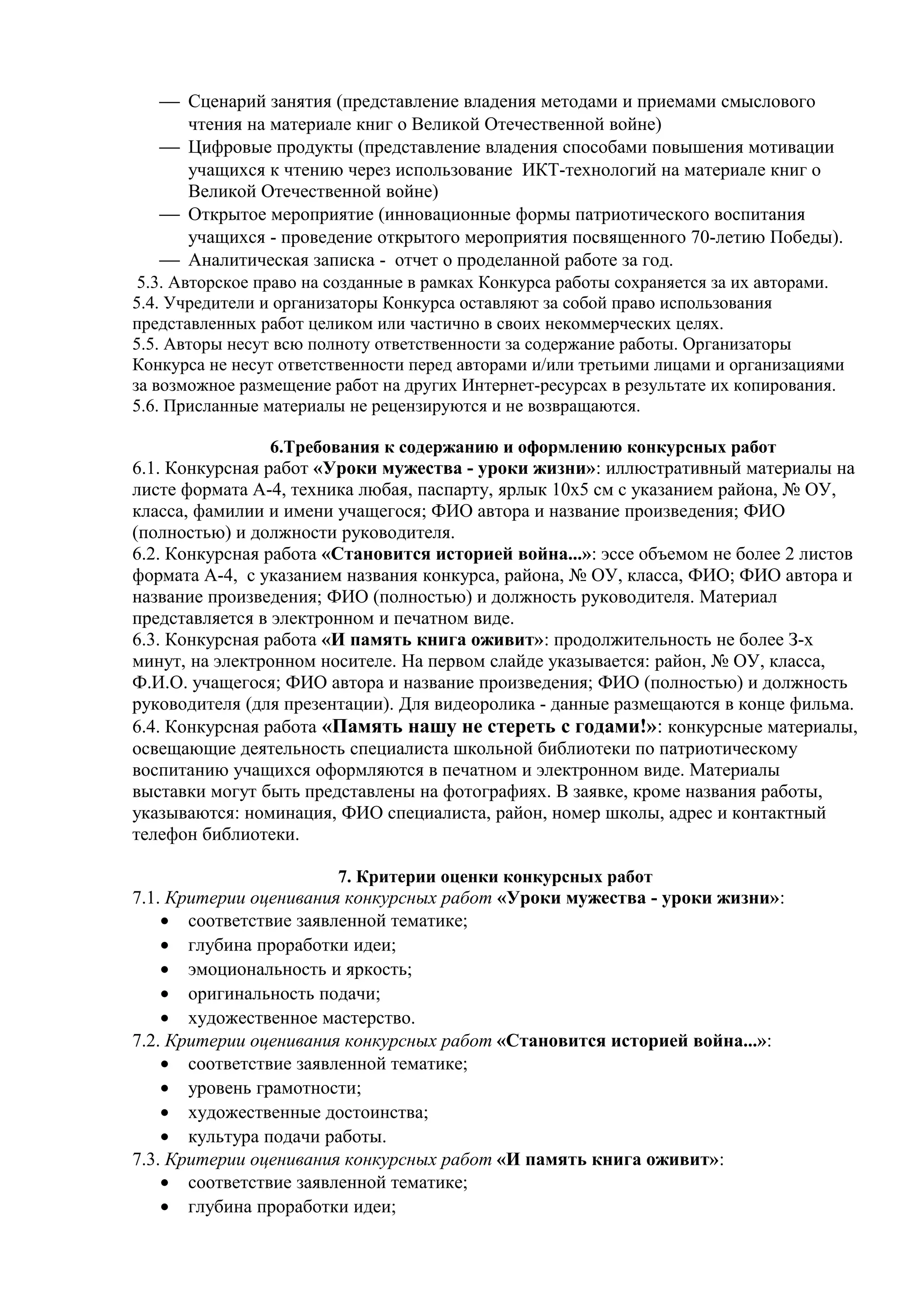  Сценарий занятия (представление владения методами и приемами смыслового
чтения на материале книг о Великой Отечественной войне)
 Цифровые продукты (представление владения способами повышения мотивации
учащихся к чтению через использование ИКТ-технологий на материале книг о
Великой Отечественной войне)
 Открытое мероприятие (инновационные формы патриотического воспитания
учащихся - проведение открытого мероприятия посвященного 70-летию Победы).
 Аналитическая записка - отчет о проделанной работе за год.
5.3. Авторское право на созданные в рамках Конкурса работы сохраняется за их авторами.
5.4. Учредители и организаторы Конкурса оставляют за собой право использования
представленных работ целиком или частично в своих некоммерческих целях.
5.5. Авторы несут всю полноту ответственности за содержание работы. Организаторы
Конкурса не несут ответственности перед авторами и/или третьими лицами и организациями
за возможное размещение работ на других Интернет-ресурсах в результате их копирования.
5.6. Присланные материалы не рецензируются и не возвращаются.
6.Требования к содержанию и оформлению конкурсных работ
6.1. Конкурсная работ «Уроки мужества - уроки жизни»: иллюстративный материалы на
листе формата А-4, техника любая, паспарту, ярлык 10x5 см с указанием района, № ОУ,
класса, фамилии и имени учащегося; ФИО автора и название произведения; ФИО
(полностью) и должности руководителя.
6.2. Конкурсная работа «Становится историей война...»: эссе объемом не более 2 листов
формата А-4, с указанием названия конкурса, района, № ОУ, класса, ФИО; ФИО автора и
название произведения; ФИО (полностью) и должность руководителя. Материал
представляется в электронном и печатном виде.
6.3. Конкурсная работа «И память книга оживит»: продолжительность не более З-х
минут, на электронном носителе. На первом слайде указывается: район, № ОУ, класса,
Ф.И.О. учащегося; ФИО автора и название произведения; ФИО (полностью) и должность
руководителя (для презентации). Для видеоролика - данные размещаются в конце фильма.
6.4. Конкурсная работа «Память нашу не стереть с годами!»: конкурсные материалы,
освещающие деятельность специалиста школьной библиотеки по патриотическому
воспитанию учащихся оформляются в печатном и электронном виде. Материалы
выставки могут быть представлены на фотографиях. В заявке, кроме названия работы,
указываются: номинация, ФИО специалиста, район, номер школы, адрес и контактный
телефон библиотеки.
7. Критерии оценки конкурсных работ
7.1. Критерии оценивания конкурсных работ «Уроки мужества - уроки жизни»:
• соответствие заявленной тематике;
• глубина проработки идеи;
• эмоциональность и яркость;
• оригинальность подачи;
• художественное мастерство.
7.2. Критерии оценивания конкурсных работ «Становится историей война...»:
• соответствие заявленной тематике;
• уровень грамотности;
• художественные достоинства;
• культура подачи работы.
7.3. Критерии оценивания конкурсных работ «И память книга оживит»:
• соответствие заявленной тематике;
• глубина проработки идеи;
 