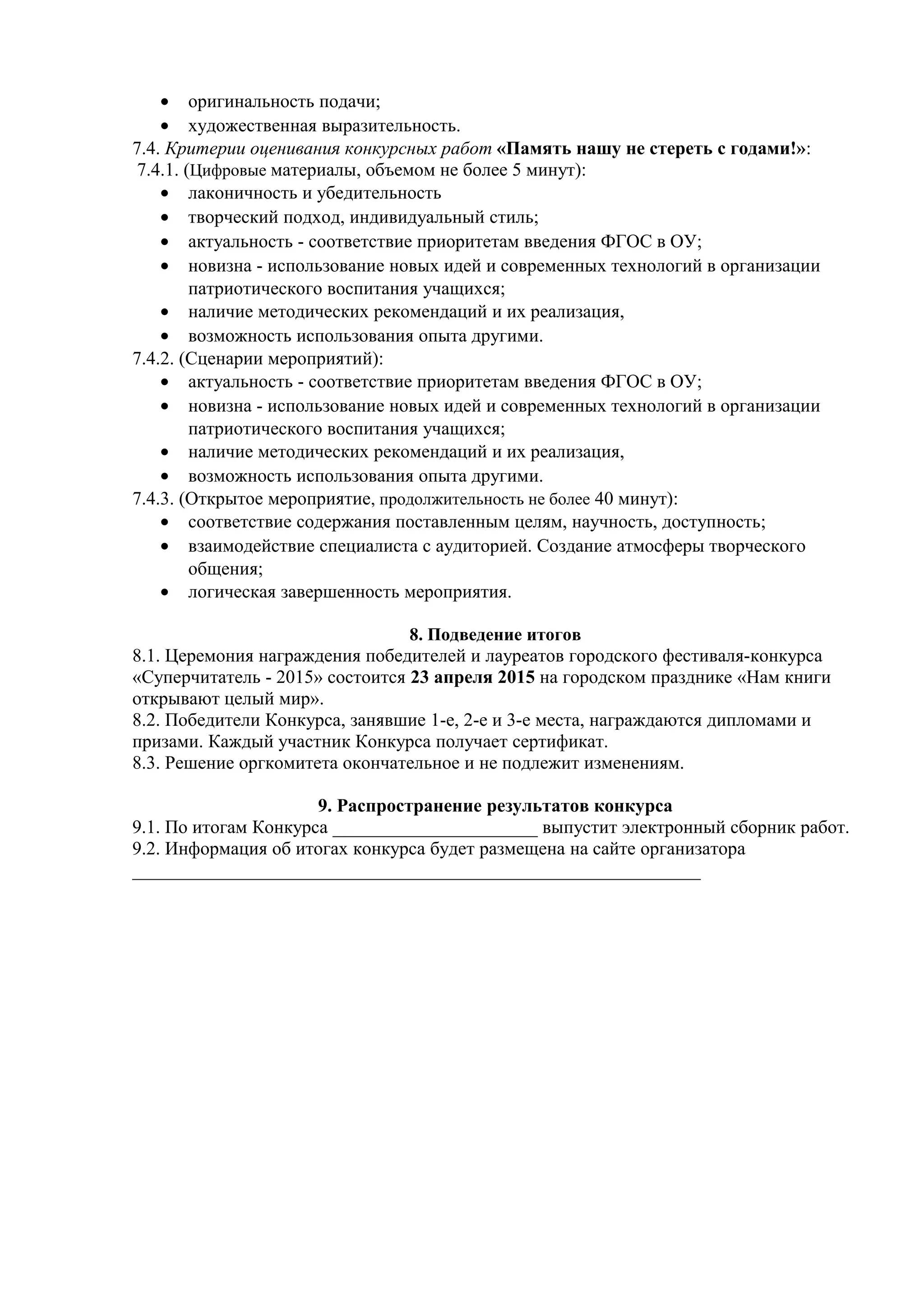 • оригинальность подачи;
• художественная выразительность.
7.4. Критерии оценивания конкурсных работ «Память нашу не стереть с годами!»:
7.4.1. (Цифровые материалы, объемом не более 5 минут):
• лаконичность и убедительность
• творческий подход, индивидуальный стиль;
• актуальность - соответствие приоритетам введения ФГОС в ОУ;
• новизна - использование новых идей и современных технологий в организации
патриотического воспитания учащихся;
• наличие методических рекомендаций и их реализация,
• возможность использования опыта другими.
7.4.2. (Сценарии мероприятий):
• актуальность - соответствие приоритетам введения ФГОС в ОУ;
• новизна - использование новых идей и современных технологий в организации
патриотического воспитания учащихся;
• наличие методических рекомендаций и их реализация,
• возможность использования опыта другими.
7.4.3. (Открытое мероприятие, продолжительность не более 40 минут):
• соответствие содержания поставленным целям, научность, доступность;
• взаимодействие специалиста с аудиторией. Создание атмосферы творческого
общения;
• логическая завершенность мероприятия.
8. Подведение итогов
8.1. Церемония награждения победителей и лауреатов городского фестиваля-конкурса
«Суперчитатель - 2015» состоится 23 апреля 2015 на городском празднике «Нам книги
открывают целый мир».
8.2. Победители Конкурса, занявшие 1-е, 2-е и 3-е места, награждаются дипломами и
призами. Каждый участник Конкурса получает сертификат.
8.3. Решение оргкомитета окончательное и не подлежит изменениям.
9. Распространение результатов конкурса
9.1. По итогам Конкурса ______________________ выпустит электронный сборник работ.
9.2. Информация об итогах конкурса будет размещена на сайте организатора
_____________________________________________________________
 
