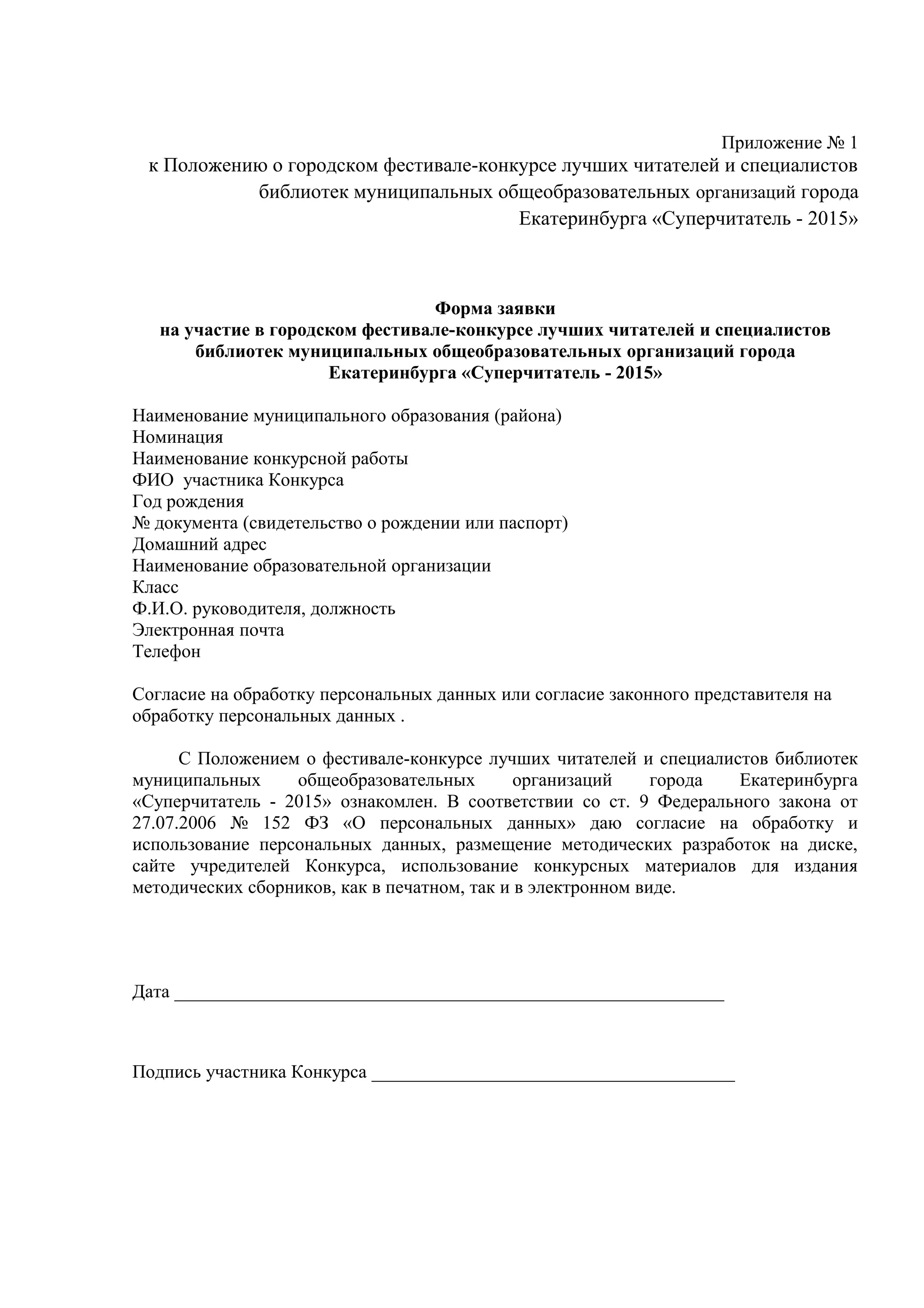Приложение № 1
к Положению о городском фестивале-конкурсе лучших читателей и специалистов
библиотек муниципальных общеобразовательных организаций города
Екатеринбурга «Суперчитатель - 2015»
Форма заявки
на участие в городском фестивале-конкурсе лучших читателей и специалистов
библиотек муниципальных общеобразовательных организаций города
Екатеринбурга «Суперчитатель - 2015»
Наименование муниципального образования (района)
Номинация
Наименование конкурсной работы
ФИО участника Конкурса
Год рождения
№ документа (свидетельство о рождении или паспорт)
Домашний адрес
Наименование образовательной организации
Класс
Ф.И.О. руководителя, должность
Электронная почта
Телефон
Согласие на обработку персональных данных или согласие законного представителя на
обработку персональных данных .
С Положением о фестивале-конкурсе лучших читателей и специалистов библиотек
муниципальных общеобразовательных организаций города Екатеринбурга
«Суперчитатель - 2015» ознакомлен. В соответствии со ст. 9 Федерального закона от
27.07.2006 № 152 ФЗ «О персональных данных» даю согласие на обработку и
использование персональных данных, размещение методических разработок на диске,
сайте учредителей Конкурса, использование конкурсных материалов для издания
методических сборников, как в печатном, так и в электронном виде.
Дата ___________________________________________________________
Подпись участника Конкурса _______________________________________
 