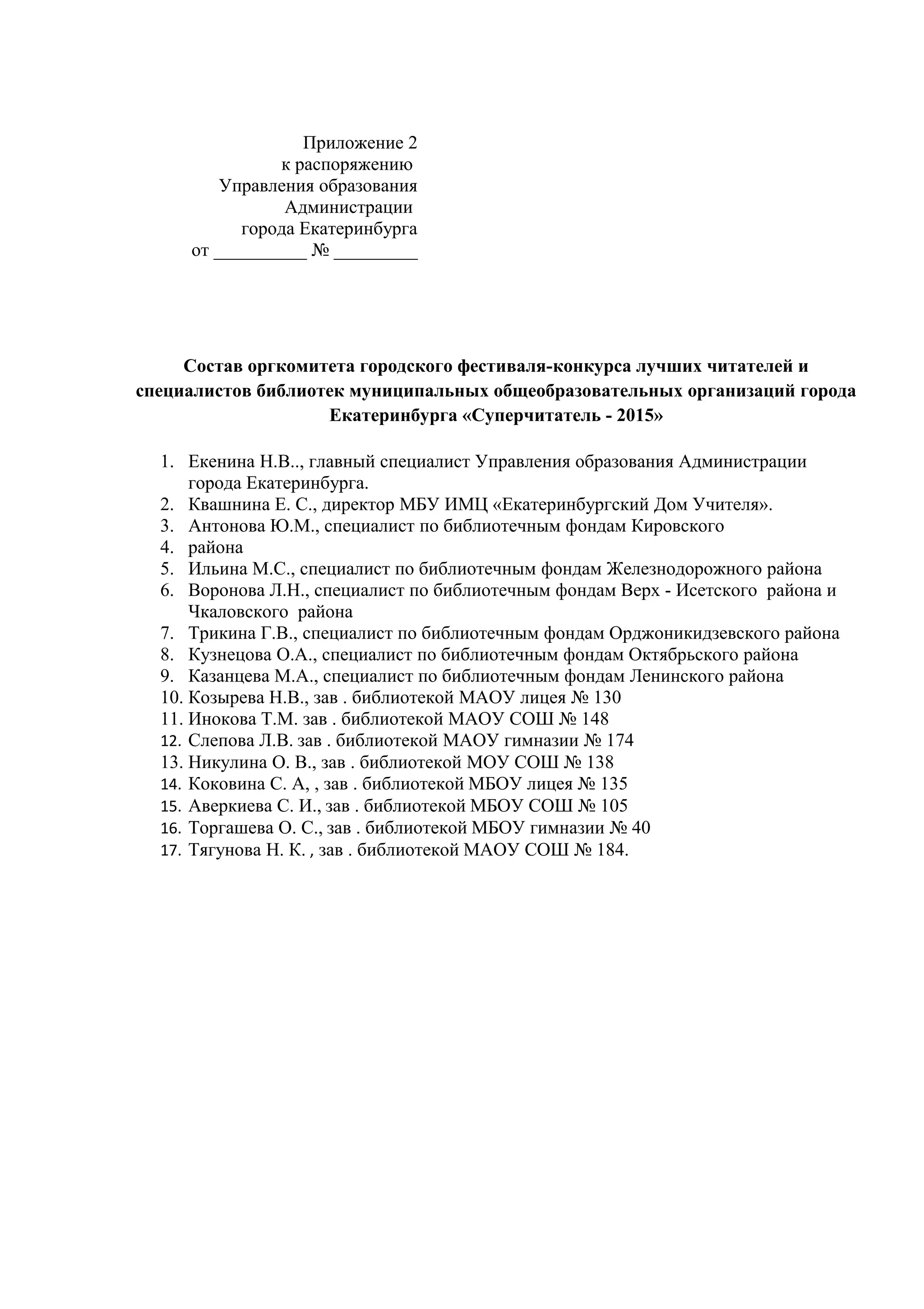 Приложение 2
к распоряжению
Управления образования
Администрации
города Екатеринбурга
от __________ № _________
Состав оргкомитета городского фестиваля-конкурса лучших читателей и
специалистов библиотек муниципальных общеобразовательных организаций города
Екатеринбурга «Суперчитатель - 2015»
1. Екенина Н.В.., главный специалист Управления образования Администрации
города Екатеринбурга.
2. Квашнина Е. С., директор МБУ ИМЦ «Екатеринбургский Дом Учителя».
3. Антонова Ю.М., специалист по библиотечным фондам Кировского
4. района
5. Ильина М.С., специалист по библиотечным фондам Железнодорожного района
6. Воронова Л.Н., специалист по библиотечным фондам Верх - Исетского района и
Чкаловского района
7. Трикина Г.В., специалист по библиотечным фондам Орджоникидзевского района
8. Кузнецова О.А., специалист по библиотечным фондам Октябрьского района
9. Казанцева М.А., специалист по библиотечным фондам Ленинского района
10. Козырева Н.В., зав . библиотекой МАОУ лицея № 130
11. Инокова Т.М. зав . библиотекой МАОУ СОШ № 148
12. Слепова Л.В. зав . библиотекой МАОУ гимназии № 174
13. Никулина О. В., зав . библиотекой МОУ СОШ № 138
14. Коковина С. А, , зав . библиотекой МБОУ лицея № 135
15. Аверкиева С. И., зав . библиотекой МБОУ СОШ № 105
16. Торгашева О. С., зав . библиотекой МБОУ гимназии № 40
17. Тягунова Н. К. , зав . библиотекой МАОУ СОШ № 184.
 