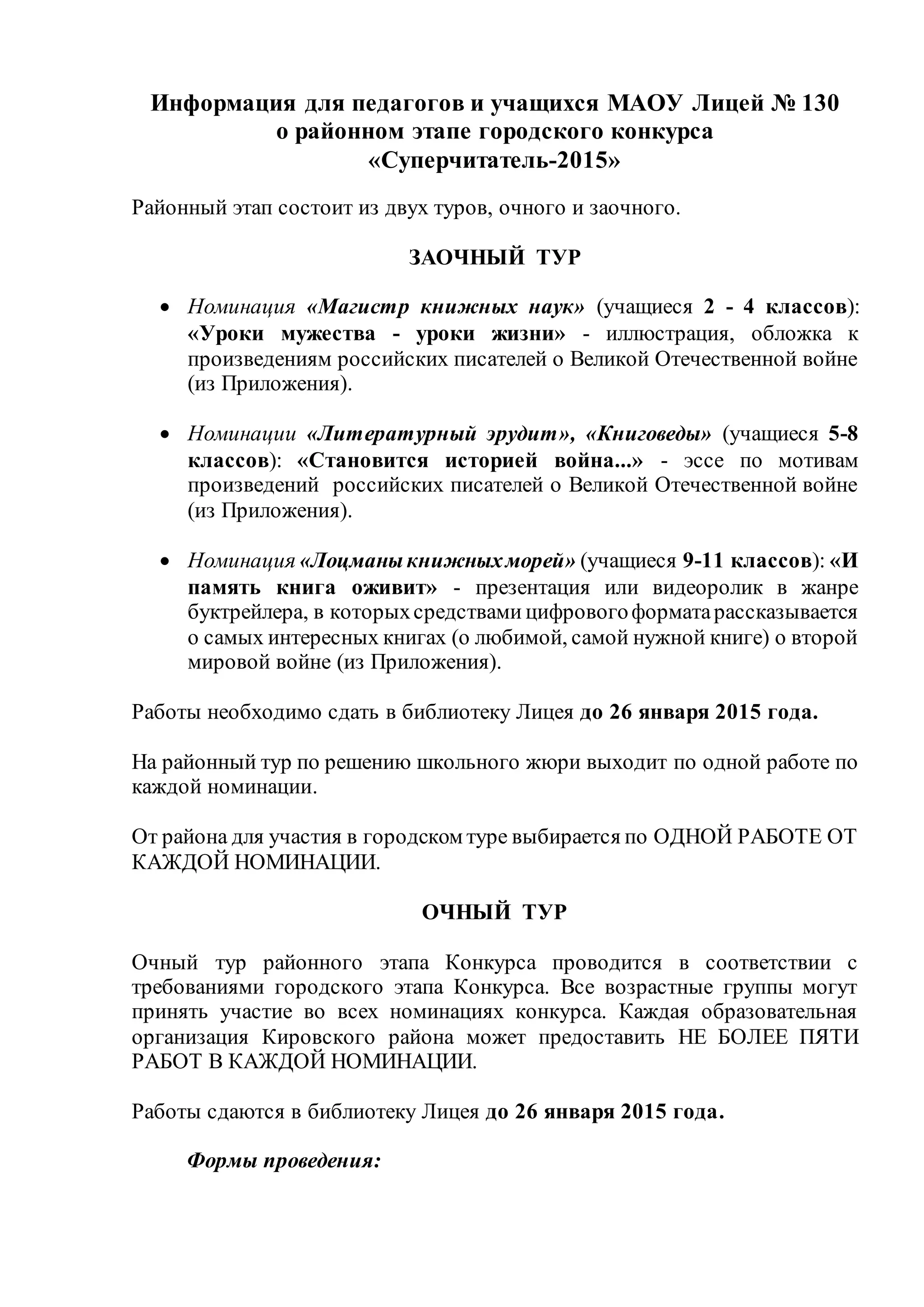 Информация для педагогов и учащихся МАОУ Лицей № 130
о районном этапе городского конкурса
«Суперчитатель-2015»
Районный этап состоит из двух туров, очного и заочного.
ЗАОЧНЫЙ ТУР
 Номинация «Магистр книжных наук» (учащиеся 2 - 4 классов):
«Уроки мужества - уроки жизни» - иллюстрация, обложка к
произведениям российских писателей о Великой Отечественной войне
(из Приложения).
 Номинации «Литературный эрудит», «Книговеды» (учащиеся 5-8
классов): «Становится историей война...» - эссе по мотивам
произведений российских писателей о Великой Отечественной войне
(из Приложения).
 Номинация «Лоцманыкнижныхморей» (учащиеся 9-11 классов): «И
память книга оживит» - презентация или видеоролик в жанре
буктрейлера, в которыхсредствами цифровогоформатарассказывается
о самых интересных книгах (о любимой, самой нужной книге) о второй
мировой войне (из Приложения).
Работы необходимо сдать в библиотеку Лицея до 26 января 2015 года.
На районный тур по решению школьного жюри выходит по одной работе по
каждой номинации.
От района для участия в городском туре выбирается по ОДНОЙ РАБОТЕ ОТ
КАЖДОЙ НОМИНАЦИИ.
ОЧНЫЙ ТУР
Очный тур районного этапа Конкурса проводится в соответствии с
требованиями городского этапа Конкурса. Все возрастные группы могут
принять участие во всех номинациях конкурса. Каждая образовательная
организация Кировского района может предоставить НЕ БОЛЕЕ ПЯТИ
РАБОТ В КАЖДОЙ НОМИНАЦИИ.
Работы сдаются в библиотеку Лицея до 26 января 2015 года.
Формы проведения:
 