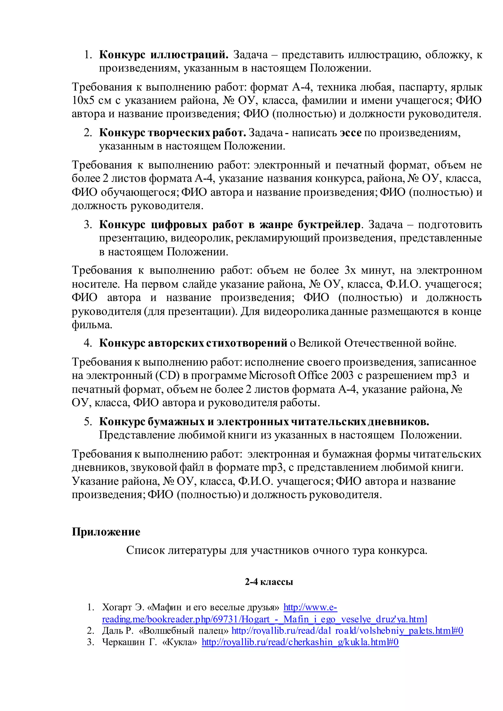 1. Конкурс иллюстраций. Задача – представить иллюстрацию, обложку, к
произведениям, указанным в настоящем Положении.
Требования к выполнению работ: формат А-4, техника любая, паспарту, ярлык
10х5 см с указанием района, № ОУ, класса, фамилии и имени учащегося; ФИО
автора и название произведения; ФИО (полностью) и должности руководителя.
2. Конкурс творческихработ. Задача- написать эссе по произведениям,
указанным в настоящем Положении.
Требования к выполнению работ: электронный и печатный формат, объем не
более 2 листов формата А-4, указание названия конкурса, района, № ОУ, класса,
ФИО обучающегося;ФИО автора и название произведения;ФИО (полностью) и
должность руководителя.
3. Конкурс цифровых работ в жанре буктрейлер. Задача – подготовить
презентацию, видеоролик, рекламирующий произведения, представленные
в настоящем Положении.
Требования к выполнению работ: объем не более 3х минут, на электронном
носителе. На первом слайде указание района, № ОУ, класса, Ф.И.О. учащегося;
ФИО автора и название произведения; ФИО (полностью) и должность
руководителя (для презентации). Для видеороликаданные размещаются в конце
фильма.
4. Конкурс авторскихстихотворений о Великой Отечественной войне.
Требования к выполнению работ:исполнение своего произведения, записанное
на электронный (CD) в программеMicrosoft Office 2003 с разрешением mp3 и
печатный формат, объем не более 2 листов формата А-4, указание района, №
ОУ, класса, ФИО автора и руководителя работы.
5. Конкурс бумажных и электронныхчитательскихдневников.
Представление любимойкниги из указанных в настоящем Положении.
Требования к выполнению работ: электронная и бумажная формы читательских
дневников, звуковойфайл в формате mp3, с представлением любимой книги.
Указание района, № ОУ, класса, Ф.И.О. учащегося;ФИО автора и название
произведения;ФИО (полностью)и должность руководителя.
Приложение
Список литературы для участников очного тура конкурса.
2-4 классы
1. Хогарт Э. «Мафин и его веселые друзья» http://www.e-
reading.me/bookreader.php/69731/Hogart_-_Mafin_i_ego_veselye_druz'ya.html
2. Даль Р. «Волшебный палец» http://royallib.ru/read/dal_roald/volshebniy_palets.html#0
3. Черкашин Г. «Кукла» http://royallib.ru/read/cherkashin_g/kukla.html#0
 