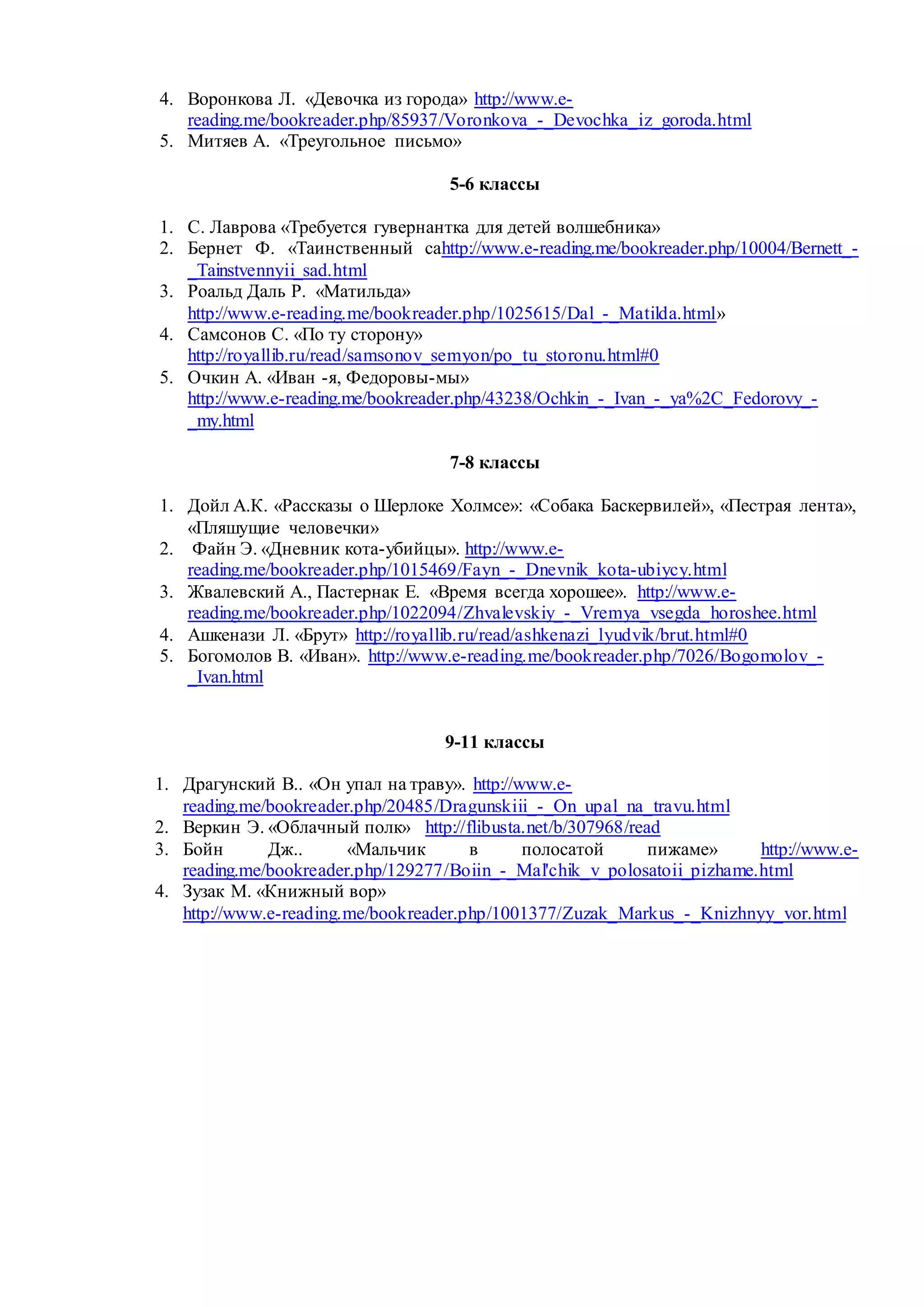 4. Воронкова Л. «Девочка из города» http://www.e-
reading.me/bookreader.php/85937/Voronkova_-_Devochka_iz_goroda.html
5. Митяев А. «Треугольное письмо»
5-6 классы
1. С. Лаврова «Требуется гувернантка для детей волшебника»
2. Бернет Ф. «Таинственный саhttp://www.e-reading.me/bookreader.php/10004/Bernett_-
_Tainstvennyii_sad.html
3. Роальд Даль Р. «Матильда»
http://www.e-reading.me/bookreader.php/1025615/Dal_-_Matilda.html»
4. Самсонов С. «По ту сторону»
http://royallib.ru/read/samsonov_semyon/po_tu_storonu.html#0
5. Очкин А. «Иван -я, Федоровы-мы»
http://www.e-reading.me/bookreader.php/43238/Ochkin_-_Ivan_-_ya%2C_Fedorovy_-
_my.html
7-8 классы
1. Дойл А.К. «Рассказы о Шерлоке Холмсе»: «Собака Баскервилей», «Пестрая лента»,
«Пляшущие человечки»
2. Файн Э. «Дневник кота-убийцы». http://www.e-
reading.me/bookreader.php/1015469/Fayn_-_Dnevnik_kota-ubiycy.html
3. Жвалевский А., Пастернак Е. «Время всегда хорошее». http://www.e-
reading.me/bookreader.php/1022094/Zhvalevskiy_-_Vremya_vsegda_horoshee.html
4. Ашкенази Л. «Брут» http://royallib.ru/read/ashkenazi_lyudvik/brut.html#0
5. Богомолов В. «Иван». http://www.e-reading.me/bookreader.php/7026/Bogomolov_-
_Ivan.html
9-11 классы
1. Драгунский В.. «Он упал на траву». http://www.e-
reading.me/bookreader.php/20485/Dragunskiii_-_On_upal_na_travu.html
2. Веркин Э. «Облачный полк» http://flibusta.net/b/307968/read
3. Бойн Дж.. «Мальчик в полосатой пижаме» http://www.e-
reading.me/bookreader.php/129277/Boiin_-_Mal'chik_v_polosatoii_pizhame.html
4. Зузак М. «Книжный вор»
http://www.e-reading.me/bookreader.php/1001377/Zuzak_Markus_-_Knizhnyy_vor.html
 