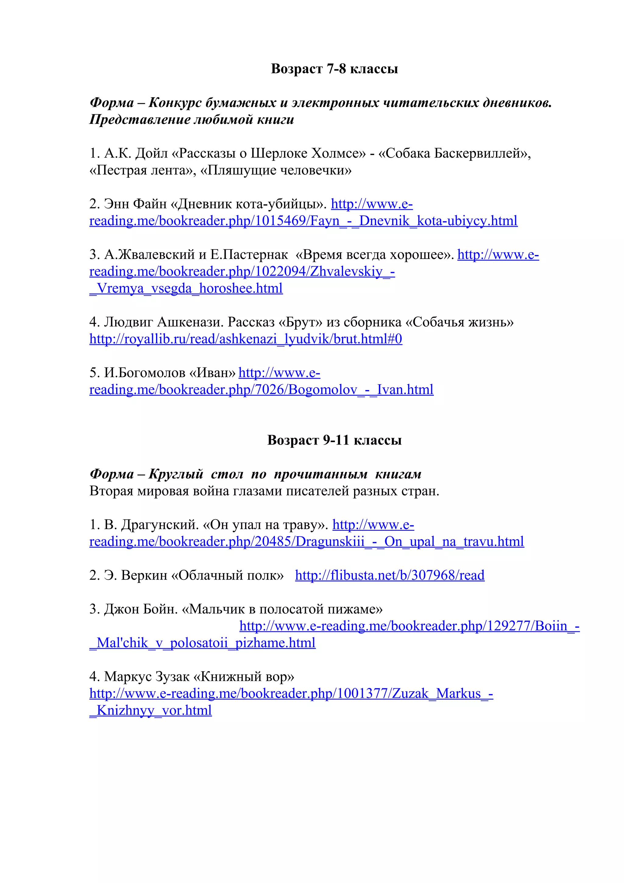 Возраст 7-8 классы
Форма – Конкурс бумажных и электронных читательских дневников.
Представление любимой книги
1. А.К. Дойл «Рассказы о Шерлоке Холмсе» - «Собака Баскервиллей»,
«Пестрая лента», «Пляшущие человечки»
2. Энн Файн «Дневник кота-убийцы». http://www.e-
reading.me/bookreader.php/1015469/Fayn_-_Dnevnik_kota-ubiycy.html
3. А.Жвалевский и Е.Пастернак «Время всегда хорошее». http://www.e-
reading.me/bookreader.php/1022094/Zhvalevskiy_-
_Vremya_vsegda_horoshee.html
4. Людвиг Ашкенази. Рассказ «Брут» из сборника «Собачья жизнь»
http://royallib.ru/read/ashkenazi_lyudvik/brut.html#0
5. И.Богомолов «Иван» http://www.e-
reading.me/bookreader.php/7026/Bogomolov_-_Ivan.html
Возраст 9-11 классы
Форма – Круглый стол по прочитанным книгам
Вторая мировая война глазами писателей разных стран.
1. В. Драгунский. «Он упал на траву». http://www.e-
reading.me/bookreader.php/20485/Dragunskiii_-_On_upal_na_travu.html
2. Э. Веркин «Облачный полк» http://flibusta.net/b/307968/read
3. Джон Бойн. «Мальчик в полосатой пижаме»
http://www.e-reading.me/bookreader.php/129277/Boiin_-
_Mal'chik_v_polosatoii_pizhame.html
4. Маркус Зузак «Книжный вор»
http://www.e-reading.me/bookreader.php/1001377/Zuzak_Markus_-
_Knizhnyy_vor.html
 