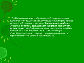Проблема воспитания и обучения детей с ограниченными
возможностями здоровья в общеобразовательном пространстве
отражена в Программе в разделе «Коррекционная работа».
Обширный перечень необходимых программ, технологий,
методических пособий поможет педагогам составить на базе
программы «ОТ РОЖДЕНИЯ ДО ШКОЛЫ» основную
общеобразовательную программу для своего дошкольного
образовательного и успешно реализовать ее.
 