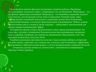 Среда является важным фактором воспитания и развития ребенка. Программа
предусматривает выделение микро- и макросреды и их составляющих. Микросреда —это
внутреннее оформление помещений. Макросреда—это ближайшее окружение детского
сада (участок, соседствующие жилые дома и учреждения, ближний сквер, парк).
Оборудование помещений дошкольного учреждения должно быть безопасным,
здоровьесберегающим, эстетически привлекательным и развивающим. Мебель должна
соответствовать росту и возрасту детей, игрушки — обеспечивать максимальный для
данного возраста развивающий эффект.
Пространство группы следует организовывать в виде хорошо разграниченных зон
(«центры», «уголки»), оснащенных большим количеством развивающих материалов
(книги, игрушки, материалы для творчества, развивающее оборудование и пр.). Все
предметы должны быть доступны детям.
Подобная организация пространства позволяет дошкольникам выбирать интересные
для себя занятия, чередовать их в течение дня, а педагогу дает возможность эффективно
организовывать образовательный процесс с учетом индивидуальных особенностей детей.
Оснащение уголков меняется в соответствии с тематическим планированием
образовательного процесса.
 