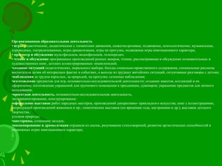 Организованная образовательная деятельность
• игры дидактические, дидактические с элементами движения, сюжетно-ролевые, подвижные, психологические, музыкальные,
хороводные, театрализованные, игры-драматизации, игры на прогулке, подвижные игры имитационного характера;
• просмотр и обсуждение мультфильмов, видеофильмов, телепередач;
• чтение и обсуждение программных произведений разных жанров, чтение, рассматривание и обсуждение познавательных и
художественных книг, детских иллюстрированных энциклопедий;
•создание ситуаций педагогических, морального выбора; беседы социально-нравственного содержания, специальные рассказы
воспитателя детям об интересных фактах и событиях, о выходе из трудных житейских ситуаций, ситуативные разговоры с детьми;
•наблюдения за трудом взрослых, за природой, на прогулке; сезонные наблюдения;
•изготовление предметов для игр, познавательно-исследовательской деятельности; создание макетов, коллекций и их
оформление, изготовление украшений для группового помещения к праздникам, сувениров; украшение предметов для личного
пользования;
•проектная деятельность, познавательно-исследовательская деятельность,
экспериментирование, конструирование;
•оформление выставок работ народных мастеров, произведений декоративно- прикладного искусства, книг с иллюстрациями,
репродукций произведений живописи и пр.; тематических выставок (по временам года, настроению и др.), выставок детского
творчества,
уголков природы;
•викторины, сочинение загадок;
•инсценирование и драматизация отрывков из сказок, разучивание стихотворений, развитие артистических способностей в
подвижных играх имитационного характера;
 