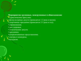 Мероприятия групповые, межгрупповые и общесадовские
• туристические прогулки;
• физкультурные досуги (проводятся 1-2 раза в месяц);
• спортивные праздники (проводятся 2-3 раза в год);
• соревнования;
• дни здоровья;
• тематические досуги;
• праздники;
•театрализованные представления;
• смотры и конкурсы;
•экскурсии.
 