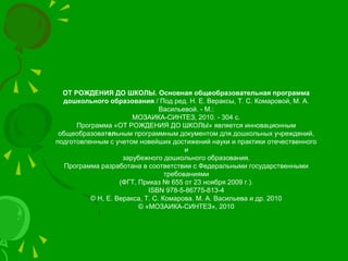 ОТ РОЖДЕНИЯ ДО ШКОЛЫ. Основная общеобразовательная программа
дошкольного образования / Под ред. Н. Е. Вераксы, Т. С. Комаровой, М. А.
Васильевой. - М.:
МОЗАИКА-СИНТЕЗ, 2010. - 304 с.
Программа «ОТ РОЖДЕНИЯ ДО ШКОЛЫ» является инновационным
общеобразовательным программным документом для дошкольных учреждений,
подготовленным с учетом новейших достижений науки и практики отечественного
и
зарубежного дошкольного образования.
Программа разработана в соответствии с Федеральными государственными
требованиями
(ФГТ, Приказ № 655 от 23 ноября 2009 г.).
ISBN 978-5-86775-813-4
© Н, Е. Веракса, Т. С. Комарова. М. А. Васильева и др. 2010
© «МОЗАИКА-СИНТЕЗ», 2010
 