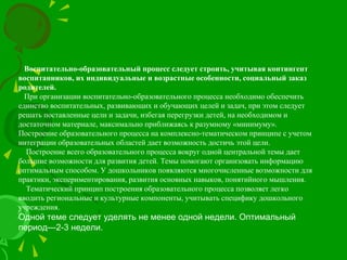Воспитательно-образовательный процесс следует строить, учитывая контингент
воспитанников, их индивидуальные и возрастные особенности, социальный заказ
родителей.
При организации воспитательно-образовательного процесса необходимо обеспечить
единство воспитательных, развивающих и обучающих целей и задач, при этом следует
решать поставленные цели и задачи, избегая перегрузки детей, на необходимом и
достаточном материале, максимально приближаясь к разумному «минимуму».
Построение образовательного процесса на комплексно-тематическом принципе с учетом
интеграции образовательных областей дает возможность достичь этой цели.
Построение всего образовательного процесса вокруг одной центральной темы дает
большие возможности для развития детей. Темы помогают организовать информацию
оптимальным способом. У дошкольников появляются многочисленные возможности для
практики, экспериментирования, развития основных навыков, понятийного мышления.
Тематический принцип построения образовательного процесса позволяет легко
вводить региональные и культурные компоненты, учитывать специфику дошкольного
учреждения.
Одной теме следует уделять не менее одной недели. Оптимальный
период—2-3 недели.
 