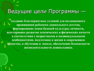Ведущие цели Программы —Ведущие цели Программы —
создание благоприятных условий для полноценного
проживания ребенком дошкольного детства,
формирование основ базовой культуры личности,
всестороннее развитие психических и физических качеств
в соответствии с возрастными и индивидуальными
особенностями, подготовка к жизни в современном
обществе, к обучению в школе, обеспечение безопасности
жизнедеятельности дошкольника.
 
