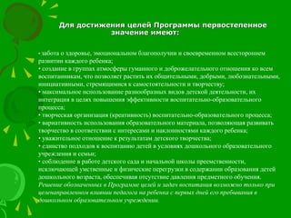 Для достижения целей Программы первостепенноеДля достижения целей Программы первостепенное
значение имеют:значение имеют:
• забота о здоровье, эмоциональном благополучии и своевременном всестороннем
развитии каждого ребенка;
• создание в группах атмосферы гуманного и доброжелательного отношения ко всем
воспитанникам, что позволяет растить их общительными, добрыми, любознательными,
инициативными, стремящимися к самостоятельности и творчеству;
• максимальное использование разнообразных видов детской деятельности, их
интеграция в целях повышения эффективности воспитательно-образовательного
процесса;
• творческая организация (креативность) воспитательно-образовательного процесса;
• вариативность использования образовательного материала, позволяющая развивать
творчество в соответствии с интересами и наклонностями каждого ребенка;
• уважительное отношение к результатам детского творчества;
• единство подходов к воспитанию детей в условиях дошкольного образовательного
учреждения и семьи;
• соблюдение в работе детского сада и начальной школы преемственности,
исключающей умственные и физические перегрузки в содержании образования детей
дошкольного возраста, обеспечивая отсутствие давления предметного обучения.
Решение обозначенных в Программе целей и задач воспитания возможно только при
целенаправленном влиянии педагога на ребенка с первых дней его пребывания в
дошкольном образовательном учреждении.
 