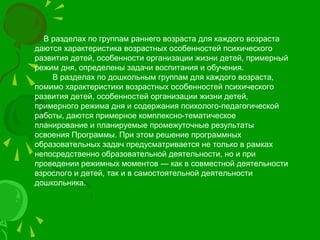В разделах по группам раннего возраста для каждого возраста
даются характеристика возрастных особенностей психического
развития детей, особенности организации жизни детей, примерный
режим дня, определены задачи воспитания и обучения.
В разделах по дошкольным группам для каждого возраста,
помимо характеристики возрастных особенностей психического
развития детей, особенностей организации жизни детей,
примерного режима дня и содержания психолого-педагогической
работы, даются примерное комплексно-тематическое
планирование и планируемые промежуточные результаты
освоения Программы. При этом решение программных
образовательных задач предусматривается не только в рамках
непосредственно образовательной деятельности, но и при
проведении режимных моментов — как в совместной деятельности
взрослого и детей, так и в самостоятельной деятельности
дошкольника.
 