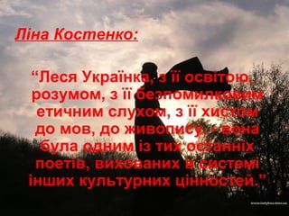 Ліна Костенко:
“Леся Українка, з її освітою,
розумом, з її безпомилковим
етичним слухом, з її хистом
до мов, до живопису, - вона
була одним із тих останніх
поетів, вихованих в системі
інших культурних цінностей.”
 